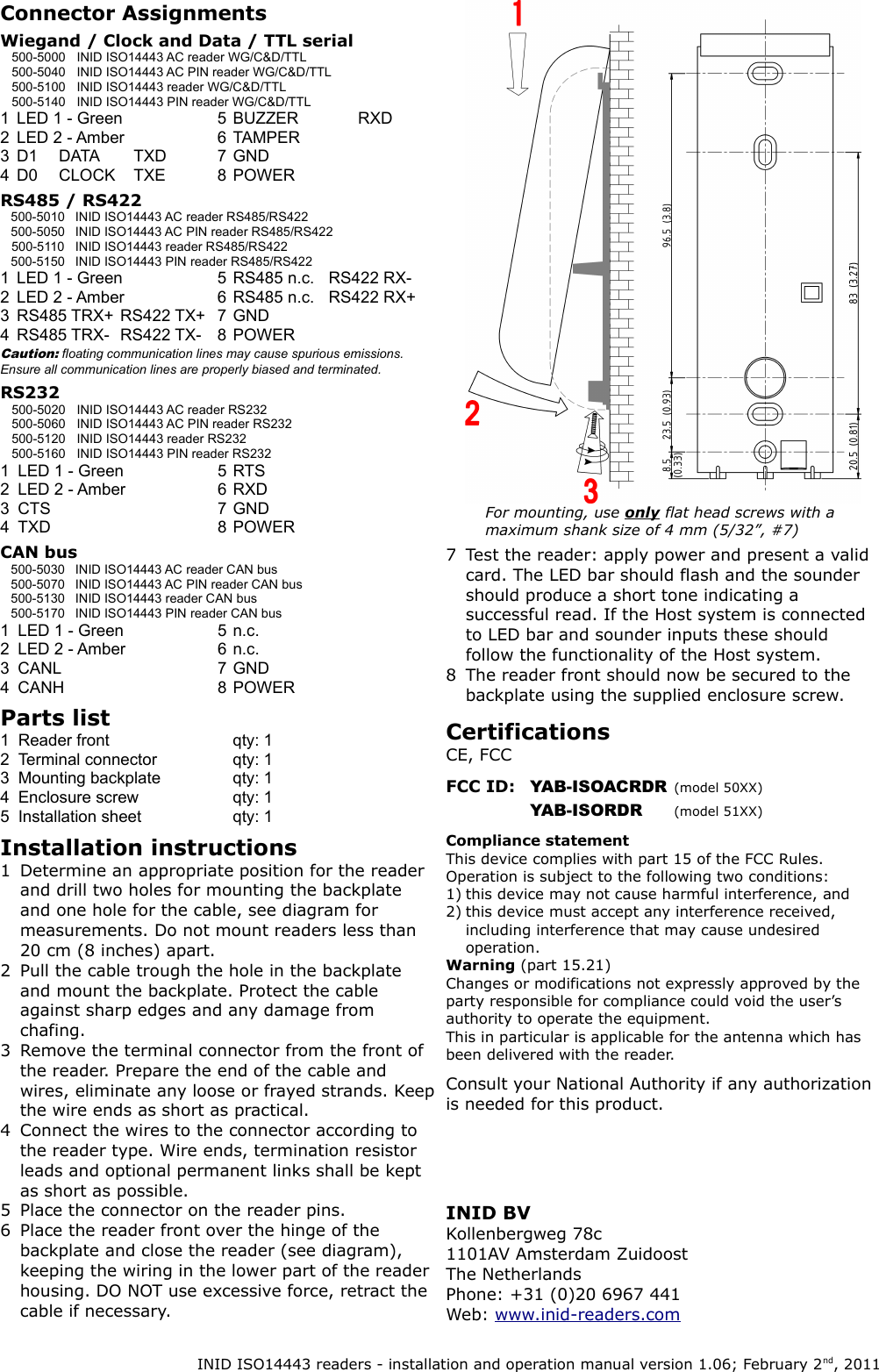 Connector AssignmentsWiegand / Clock and Data / TTL serial500-5000 INID ISO14443 AC reader WG/C&amp;D/TTL500-5040 INID ISO14443 AC PIN reader WG/C&amp;D/TTL500-5100 INID ISO14443 reader WG/C&amp;D/TTL500-5140 INID ISO14443 PIN reader WG/C&amp;D/TTL1 LED 1 - Green 5 BUZZER RXD2 LED 2 - Amber 6 TAMPER3 D1 DATA TXD 7 GND4 D0 CLOCK TXE 8 POWERRS485 / RS422500-5010 INID ISO14443 AC reader RS485/RS422500-5050 INID ISO14443 AC PIN reader RS485/RS422500-5110 INID ISO14443 reader RS485/RS422500-5150 INID ISO14443 PIN reader RS485/RS4221 LED 1 - Green 5 RS485 n.c. RS422 RX-2 LED 2 - Amber 6 RS485 n.c. RS422 RX+3 RS485 TRX+ RS422 TX+ 7 GND4 RS485 TRX- RS422 TX- 8 POWERCaution: floating communication lines may cause spurious emissions. Ensure all communication lines are properly biased and terminated.RS232 500-5020 INID ISO14443 AC reader RS232500-5060 INID ISO14443 AC PIN reader RS232500-5120 INID ISO14443 reader RS232500-5160 INID ISO14443 PIN reader RS2321 LED 1 - Green 5 RTS2 LED 2 - Amber 6 RXD3 CTS 7 GND4 TXD 8 POWERCAN bus500-5030 INID ISO14443 AC reader CAN bus500-5070 INID ISO14443 AC PIN reader CAN bus500-5130 INID ISO14443 reader CAN bus500-5170 INID ISO14443 PIN reader CAN bus1 LED 1 - Green 5 n.c.2 LED 2 - Amber 6 n.c.3 CANL 7 GND4 CANH 8 POWERParts list1 Reader front qty: 12 Terminal connector qty: 13 Mounting backplate qty: 14 Enclosure screw qty: 15 Installation sheet qty: 1Installation instructions1 Determine an appropriate position for the reader and drill two holes for mounting the backplate and one hole for the cable, see diagram for measurements. Do not mount readers less than 20 cm (8 inches) apart.2 Pull the cable trough the hole in the backplate and mount the backplate. Protect the cable against sharp edges and any damage from chafing.3 Remove the terminal connector from the front of the reader. Prepare the end of the cable and wires, eliminate any loose or frayed strands. Keep the wire ends as short as practical.4 Connect the wires to the connector according to the reader type. Wire ends, termination resistor leads and optional permanent links shall be kept as short as possible.5 Place the connector on the reader pins.6 Place the reader front over the hinge of the backplate and close the reader (see diagram), keeping the wiring in the lower part of the reader housing. DO NOT use excessive force, retract the cable if necessary.7 Test the reader: apply power and present a valid card. The LED bar should flash and the sounder should produce a short tone indicating a successful read. If the Host system is connected to LED bar and sounder inputs these should follow the functionality of the Host system.8 The reader front should now be secured to the backplate using the supplied enclosure screw.Certifications CE, FCCFCC ID: YAB-ISOACRDR (model 50XX)YAB-ISORDR (model 51XX)Compliance statementThis device complies with part 15 of the FCC Rules.Operation is subject to the following two conditions:1) this device may not cause harmful interference, and2) this device must accept any interference received, including interference that may cause undesired operation.Warning (part 15.21)Changes or modifications not expressly approved by the party responsible for compliance could void the user&rsquo;s authority to operate the equipment.This in particular is applicable for the antenna which has been delivered with the reader.Consult your National Authority if any authorization is needed for this product.INID ISO14443 readers - installation and operation manual version 1.06; February 2nd, 2011INID BVKollenbergweg 78c1101AV Amsterdam ZuidoostThe NetherlandsPhone: +31 (0)20 6967 441Web: www.inid-readers.comFor mounting, use only flat head screws with a maximum shank size of 4 mm (5/32&rdquo;, #7)
