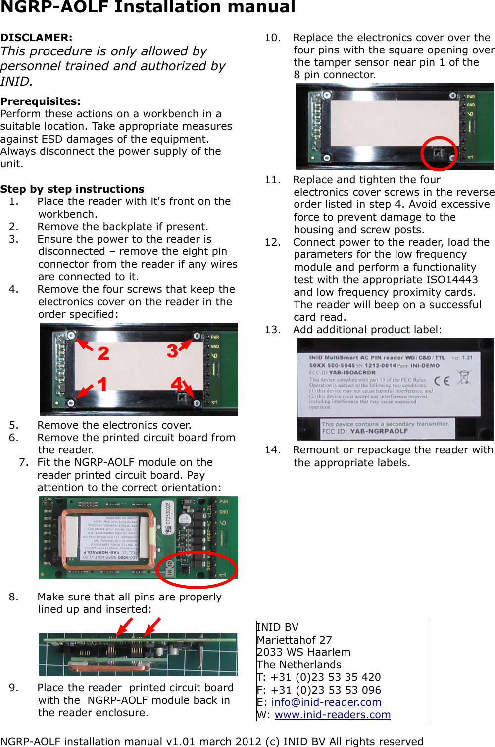 NGRP-AOLF Installation manualDISCLAMER:This procedure is only allowed by personnel trained and authorized by  INID.Prerequisites:Perform these actions on a workbench in a suitable location. Take appropriate measures against ESD damages of the equipment. Always disconnect the power supply of the unit.Step by step instructions1. Place the reader with it's front on the workbench. 2. Remove the backplate if present. 3. Ensure the power to the reader is disconnected &ndash; remove the eight pin connector from the reader if any wires are connected to it.4. Remove the four screws that keep the electronics cover on the reader in the order specified:5. Remove the electronics cover.6. Remove the printed circuit board from the reader.7. Fit the NGRP-AOLF module on the reader printed circuit board. Pay attention to the correct orientation:8. Make sure that all pins are properly lined up and inserted:9. Place the reader  printed circuit board with the  NGRP-AOLF module back in the reader enclosure.10. Replace the electronics cover over the four pins with the square opening over the tamper sensor near pin 1 of the 8 pin connector.11. Replace and tighten the four electronics cover screws in the reverse order listed in step 4. Avoid excessive force to prevent damage to the housing and screw posts.12. Connect power to the reader, load the parameters for the low frequency module and perform a functionality test with the appropriate ISO14443 and low frequency proximity cards. The reader will beep on a successful card read.13. Add additional product label:14. Remount or repackage the reader with the appropriate labels.NGRP-AOLF installation manual v1.01 march 2012 (c) INID BV All rights reserved3421INID BVMariettahof 272033 WS HaarlemThe NetherlandsT: +31 (0)23 53 35 420F: +31 (0)23 53 53 096E: info@inid-reader.comW: www.inid-readers.com