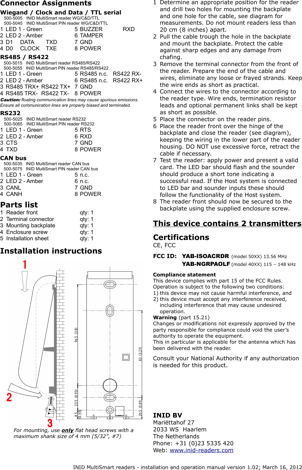 Connector AssignmentsWiegand / Clock and Data / TTL serial500-5005 INID MultiSmart reader WG/C&amp;D/TTL500-5045 INID MultiSmart PIN reader WG/C&amp;D/TTL1 LED 1 - Green 5 BUZZER RXD2 LED 2 - Amber 6 TAMPER3 D1 DATA TXD 7 GND4 D0 CLOCK TXE 8 POWERRS485 / RS422500-5015 INID MultiSmart reader RS485/RS422500-5055 INID MultiSmart PIN reader RS485/RS4221 LED 1 - Green 5 RS485 n.c. RS422 RX-2 LED 2 - Amber 6 RS485 n.c. RS422 RX+3 RS485 TRX+ RS422 TX+ 7 GND4 RS485 TRX- RS422 TX- 8 POWERCaution: floating communication lines may cause spurious emissions. Ensure all communication lines are properly biased and terminated.RS232 500-5025 INID MultiSmart reader RS232500-5065 INID MultiSmart PIN reader RS2321 LED 1 - Green 5 RTS2 LED 2 - Amber 6 RXD3 CTS 7 GND4 TXD 8 POWERCAN bus500-5035 INID MultiSmart reader CAN bus500-5075 INID MultiSmart PIN reader CAN bus1 LED 1 - Green 5 n.c.2 LED 2 - Amber 6 n.c.3 CANL 7 GND4 CANH 8 POWERParts list1 Reader front qty: 12 Terminal connector qty: 13 Mounting backplate qty: 14 Enclosure screw qty: 15 Installation sheet qty: 1Installation instructions1 Determine an appropriate position for the reader and drill two holes for mounting the backplate and one hole for the cable, see diagram for measurements. Do not mount readers less than 20 cm (8 inches) apart.2 Pull the cable trough the hole in the backplate and mount the backplate. Protect the cable against sharp edges and any damage from chafing.3 Remove the terminal connector from the front of the reader. Prepare the end of the cable and wires, eliminate any loose or frayed strands. Keep the wire ends as short as practical.4 Connect the wires to the connector according to the reader type. Wire ends, termination resistor leads and optional permanent links shall be kept as short as possible.5 Place the connector on the reader pins.6 Place the reader front over the hinge of the backplate and close the reader (see diagram), keeping the wiring in the lower part of the reader housing. DO NOT use excessive force, retract the cable if necessary.7 Test the reader: apply power and present a valid card. The LED bar should flash and the sounder should produce a short tone indicating a successful read. If the Host system is connected to LED bar and sounder inputs these should follow the functionality of the Host system.8 The reader front should now be secured to the backplate using the supplied enclosure screw.This device contains 2 transmittersCertifications CE, FCCFCC ID: YAB-ISOACRDR (model 50XX) 13.56 MHzYAB-NGRPAOLF (model 40XX) 115 &ndash; 148 kHzCompliance statementThis device complies with part 15 of the FCC Rules.Operation is subject to the following two conditions:1) this device may not cause harmful interference, and2) this device must accept any interference received, including interference that may cause undesired operation.Warning (part 15.21)Changes or modifications not expressly approved by the party responsible for compliance could void the user&rsquo;s authority to operate the equipment.This in particular is applicable for the antenna which has been delivered with the reader.Consult your National Authority if any authorization is needed for this product.INID MultiSmart readers - installation and operation manual version 1.02; March 16, 2012INID BVMari&euml;ttahof 272033 WS  HaarlemThe NetherlandsPhone: +31 (0)23 5335 420Web: www.inid-readers.comFor mounting, use only flat head screws with a  maximum shank size of 4 mm (5/32&rdquo;, #7)