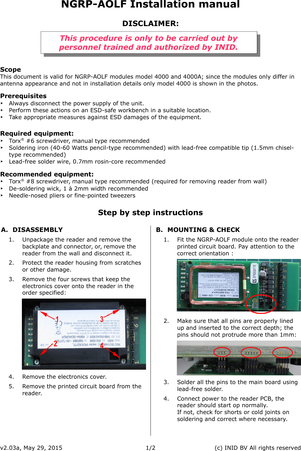 NGRP-AOLF Installation manualDISCLAIMER:This procedure is only to be carried out bypersonnel trained and authorized by INID.ScopeThis document is valid for NGRP-AOLF modules model 4000 and 4000A; since the modules only differ in antenna appearance and not in installation details only model 4000 is shown in the photos.Prerequisites‣Always disconnect the power supply of the unit.‣Perform these actions on an ESD-safe workbench in a suitable location.‣Take appropriate measures against ESD damages of the equipment.Required equipment:‣Torx&reg; #6 screwdriver, manual type recommended‣Soldering iron (40-60 Watts pencil-type recommended) with lead-free compatible tip (1.5mm chisel-type recommended)‣Lead-free solder wire, 0.7mm rosin-core recommendedRecommended equipment:‣Torx&reg; #8 screwdriver, manual type recommended (required for removing reader from wall)‣De-soldering wick, 1 &agrave; 2mm width recommended‣Needle-nosed pliers or fine-pointed tweezersStep by step instructionsA. DISASSEMBLY1. Unpackage the reader and remove the backplate and connector, or, remove the reader from the wall and disconnect it.2. Protect the reader housing from scratches or other damage.3. Remove the four screws that keep the electronics cover onto the reader in the order specified:4. Remove the electronics cover.5. Remove the printed circuit board from the reader.B. MOUNTING &amp; CHECK1. Fit the NGRP-AOLF module onto the reader printed circuit board. Pay attention to the correct orientation :2. Make sure that all pins are properly lined up and inserted to the correct depth; the pins should not protrude more than 1mm:3. Solder all the pins to the main board using lead-free solder.4. Connect power to the reader PCB, the reader should start op normally.If not, check for shorts or cold joints on soldering and correct where necessary.v2.03a, May 29, 2015 1/2 (c) INID BV All rights reserved