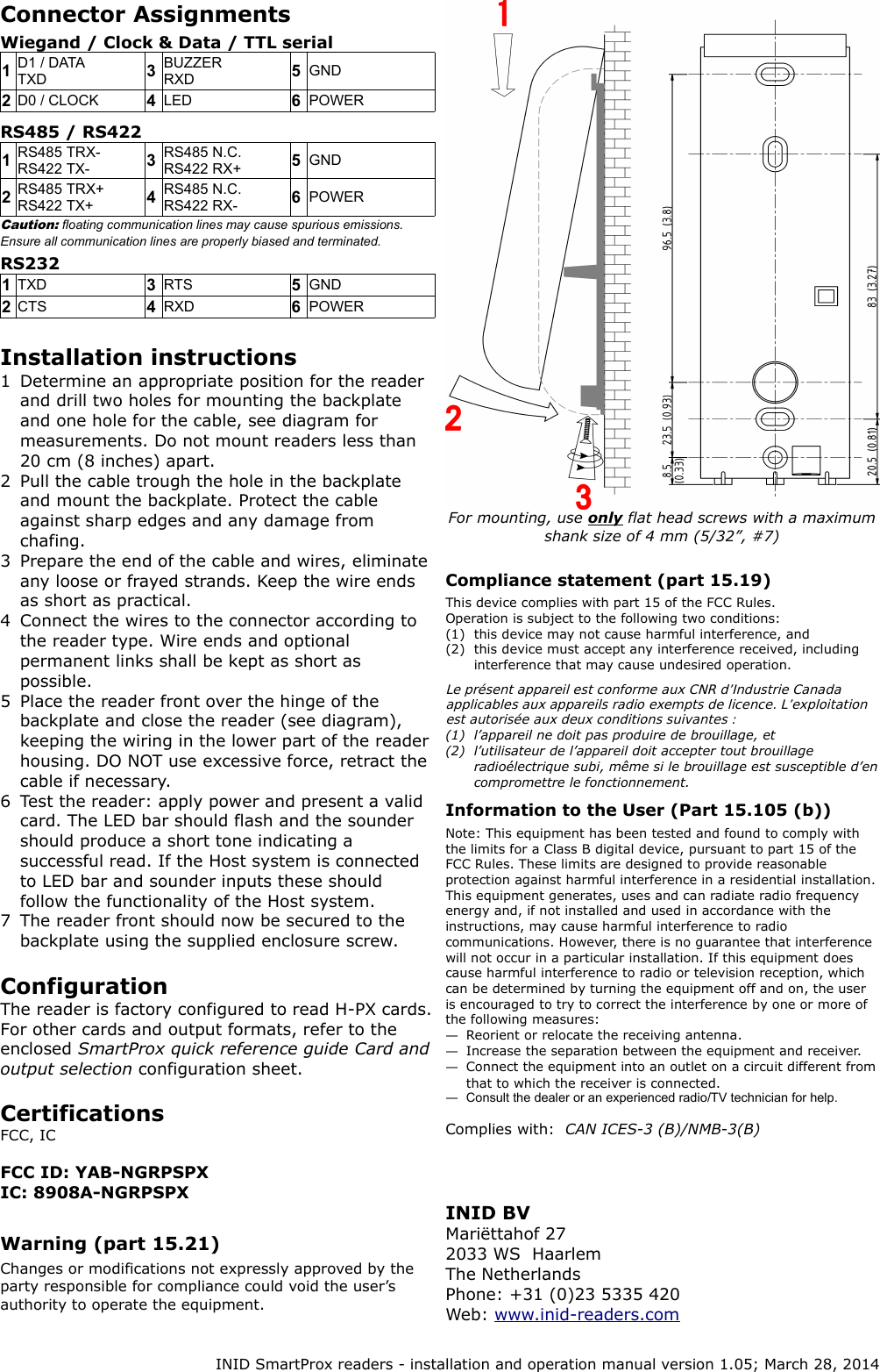 Connector AssignmentsWiegand / Clock &amp; Data / TTL serial1D1 / DATATXD 3BUZZERRXD 5GND2D0 / CLOCK 4LED 6POWERRS485 / RS4221RS485 TRX-RS422 TX- 3RS485 N.C.RS422 RX+ 5GND2RS485 TRX+RS422 TX+ 4RS485 N.C.RS422 RX- 6POWERCaution: floating communication lines may cause spurious emissions. Ensure all communication lines are properly biased and terminated.RS2321TXD 3RTS 5GND2CTS 4RXD 6POWERInstallation instructions1 Determine an appropriate position for the reader and drill two holes for mounting the backplate and one hole for the cable, see diagram for measurements. Do not mount readers less than 20 cm (8 inches) apart.2 Pull the cable trough the hole in the backplate and mount the backplate. Protect the cable against sharp edges and any damage from chafing.3 Prepare the end of the cable and wires, eliminate any loose or frayed strands. Keep the wire ends as short as practical.4 Connect the wires to the connector according to the reader type. Wire ends and optional permanent links shall be kept as short as possible.5 Place the reader front over the hinge of the backplate and close the reader (see diagram), keeping the wiring in the lower part of the reader housing. DO NOT use excessive force, retract the cable if necessary.6 Test the reader: apply power and present a valid card. The LED bar should flash and the sounder should produce a short tone indicating a successful read. If the Host system is connected to LED bar and sounder inputs these should follow the functionality of the Host system.7 The reader front should now be secured to the backplate using the supplied enclosure screw.ConfigurationThe reader is factory configured to read H-PX cards. For other cards and output formats, refer to the enclosed SmartProx quick reference guide Card and output selection configuration sheet.Certifications FCC, ICFCC ID: YAB-NGRPSPXIC: 8908A-NGRPSPXWarning (part 15.21)Changes or modifications not expressly approved by the party responsible for compliance could void the user&rsquo;s authority to operate the equipment.For mounting, use only flat head screws with a maximum  shank size of 4 mm (5/32&rdquo;, #7)Compliance statement (part 15.19)This device complies with part 15 of the FCC Rules.Operation is subject to the following two conditions:(1) this device may not cause harmful interference, and(2) this device must accept any interference received, including interference that may cause undesired operation.Le pr&eacute;sent appareil est conforme aux CNR d&rsquo;Industrie Canada  applicables aux appareils radio exempts de licence. L&rsquo;exploitation est autoris&eacute;e aux deux conditions suivantes :(1) l&rsquo;appareil ne doit pas produire de brouillage, et(2) l&rsquo;utilisateur de l&rsquo;appareil doit accepter tout brouillage  radio&eacute;lectrique subi, m&ecirc;me si le brouillage est susceptible d&rsquo;en  compromettre le fonctionnement.Information to the User (Part 15.105 (b))Note: This equipment has been tested and found to comply with the limits for a Class B digital device, pursuant to part 15 of the FCC Rules. These limits are designed to provide reasonable protection against harmful interference in a residential installation. This equipment generates, uses and can radiate radio frequency energy and, if not installed and used in accordance with the instructions, may cause harmful interference to radio communications. However, there is no guarantee that interference will not occur in a particular installation. If this equipment does cause harmful interference to radio or television reception, which can be determined by turning the equipment off and on, the user is encouraged to try to correct the interference by one or more of the following measures:&mdash;Reorient or relocate the receiving antenna.&mdash;Increase the separation between the equipment and receiver.&mdash;Connect the equipment into an outlet on a circuit different from that to which the receiver is connected.&mdash;Consult the dealer or an experienced radio/TV technician for help.Complies with:  CAN ICES-3 (B)/NMB-3(B)INID SmartProx readers - installation and operation manual version 1.05; March 28, 2014INID BVMari&euml;ttahof 272033 WS  HaarlemThe NetherlandsPhone: +31 (0)23 5335 420Web: www.inid-readers.com