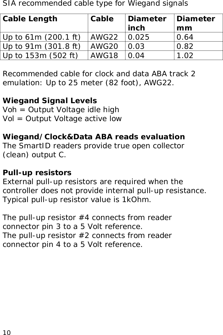  10SIA recommended cable type for Wiegand signals  Cable Length Cable Diameter inch  Diameter mm Up to 61m (200.1 ft) AWG22 0.025 0.64 Up to 91m (301.8 ft) AWG20 0.03 0.82 Up to 153m (502 ft) AWG18 0.04 1.02  Recommended cable for clock and data ABA track 2 emulation: Up to 25 meter (82 foot), AWG22.  Wiegand Signal Levels Voh = Output Voltage idle high Vol = Output Voltage active low  Wiegand/Clock&amp;Data ABA reads evaluation The SmartID readers provide true open collector (clean) output C.  Pull-up resistors External pull-up resistors are required when the controller does not provide internal pull-up resistance. Typical pull-up resistor value is 1kOhm.  The pull-up resistor #4 connects from reader connector pin 3 to a 5 Volt reference. The pull-up resistor #2 connects from reader connector pin 4 to a 5 Volt reference. 