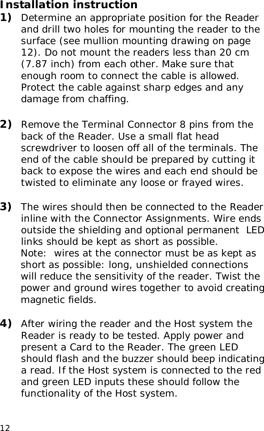  12Installation instruction 1)  Determine an appropriate position for the Reader and drill two holes for mounting the reader to the surface (see mullion mounting drawing on page 12). Do not mount the readers less than 20 cm (7.87 inch) from each other. Make sure that enough room to connect the cable is allowed. Protect the cable against sharp edges and any damage from chaffing.   2)  Remove the Terminal Connector 8 pins from the back of the Reader. Use a small flat head screwdriver to loosen off all of the terminals. The end of the cable should be prepared by cutting it back to expose the wires and each end should be twisted to eliminate any loose or frayed wires.  3)  The wires should then be connected to the Reader inline with the Connector Assignments. Wire ends outside the shielding and optional permanent  LED links should be kept as short as possible. Note:  wires at the connector must be as kept as short as possible: long, unshielded connections will reduce the sensitivity of the reader. Twist the power and ground wires together to avoid creating magnetic fields.  4)  After wiring the reader and the Host system the Reader is ready to be tested. Apply power and present a Card to the Reader. The green LED should flash and the buzzer should beep indicating a read. If the Host system is connected to the red and green LED inputs these should follow the functionality of the Host system.  