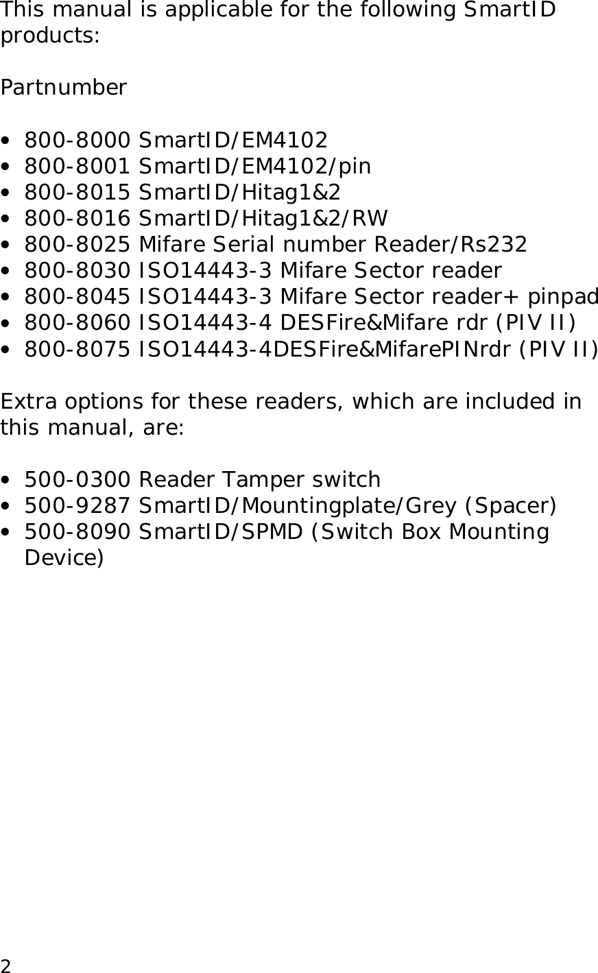  2This manual is applicable for the following SmartID products:  Partnumber  &bull;  800-8000 SmartID/EM4102 &bull;  800-8001 SmartID/EM4102/pin &bull;  800-8015 SmartID/Hitag1&amp;2 &bull;  800-8016 SmartID/Hitag1&amp;2/RW  &bull;  800-8025 Mifare Serial number Reader/Rs232 &bull;  800-8030 ISO14443-3 Mifare Sector reader &bull;  800-8045 ISO14443-3 Mifare Sector reader+ pinpad &bull;  800-8060 ISO14443-4 DESFire&amp;Mifare rdr (PIV II) &bull;  800-8075 ISO14443-4DESFire&amp;MifarePINrdr (PIV II)  Extra options for these readers, which are included in this manual, are:  &bull;  500-0300 Reader Tamper switch &bull;  500-9287 SmartID/Mountingplate/Grey (Spacer) &bull;  500-8090 SmartID/SPMD (Switch Box Mounting Device) 