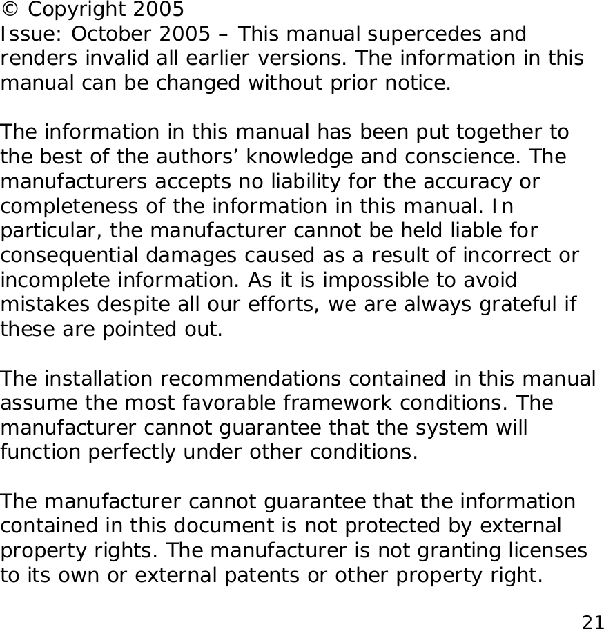  21              &copy; Copyright 2005 Issue: October 2005 &ndash; This manual supercedes and renders invalid all earlier versions. The information in this manual can be changed without prior notice.  The information in this manual has been put together to the best of the authors&rsquo; knowledge and conscience. The manufacturers accepts no liability for the accuracy or completeness of the information in this manual. In particular, the manufacturer cannot be held liable for consequential damages caused as a result of incorrect or incomplete information. As it is impossible to avoid mistakes despite all our efforts, we are always grateful if these are pointed out.  The installation recommendations contained in this manual assume the most favorable framework conditions. The manufacturer cannot guarantee that the system will function perfectly under other conditions.  The manufacturer cannot guarantee that the information contained in this document is not protected by external property rights. The manufacturer is not granting licenses to its own or external patents or other property right.