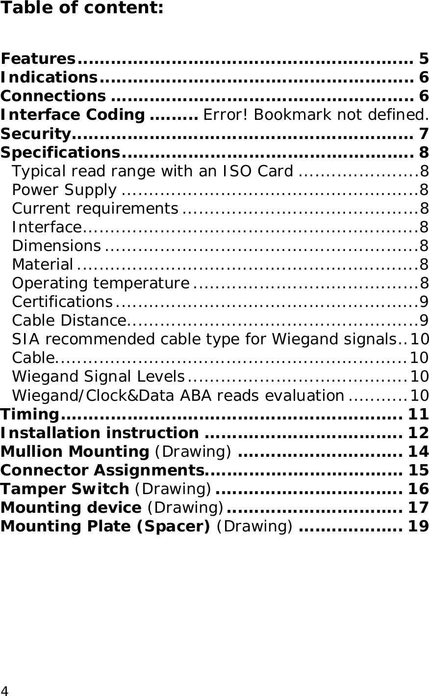  4Table of content:   Features.............................................................5 Indications.........................................................6 Connections.......................................................6 Interface Coding......... Error! Bookmark not defined. Security..............................................................7 Specifications.....................................................8 Typical read range with an ISO Card......................8 Power Supply......................................................8 Current requirements...........................................8 Interface.............................................................8 Dimensions.........................................................8 Material..............................................................8 Operating temperature.........................................8 Certifications.......................................................9 Cable Distance.....................................................9 SIA recommended cable type for Wiegand signals..10 Cable................................................................10 Wiegand Signal Levels........................................10 Wiegand/Clock&amp;Data ABA reads evaluation...........10 Timing..............................................................11 Installation instruction....................................12 Mullion Mounting (Drawing) ..............................14 Connector Assignments....................................15 Tamper Switch (Drawing) ..................................16 Mounting device (Drawing)................................17 Mounting Plate (Spacer) (Drawing) ...................19 
