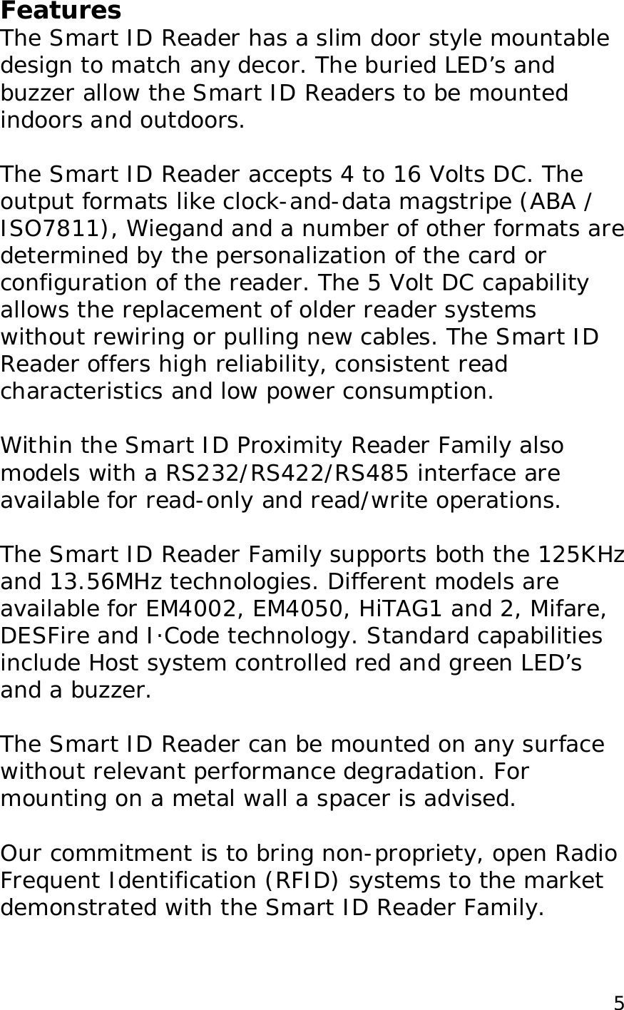  5Features The Smart ID Reader has a slim door style mountable design to match any decor. The buried LED&rsquo;s and buzzer allow the Smart ID Readers to be mounted indoors and outdoors.   The Smart ID Reader accepts 4 to 16 Volts DC. The output formats like clock-and-data magstripe (ABA / ISO7811), Wiegand and a number of other formats are determined by the personalization of the card or configuration of the reader. The 5 Volt DC capability allows the replacement of older reader systems without rewiring or pulling new cables. The Smart ID Reader offers high reliability, consistent read characteristics and low power consumption.   Within the Smart ID Proximity Reader Family also models with a RS232/RS422/RS485 interface are available for read-only and read/write operations.   The Smart ID Reader Family supports both the 125KHz and 13.56MHz technologies. Different models are available for EM4002, EM4050, HiTAG1 and 2, Mifare, DESFire and I&middot;Code technology. Standard capabilities include Host system controlled red and green LED&rsquo;s and a buzzer.   The Smart ID Reader can be mounted on any surface without relevant performance degradation. For mounting on a metal wall a spacer is advised.  Our commitment is to bring non-propriety, open Radio Frequent Identification (RFID) systems to the market demonstrated with the Smart ID Reader Family.