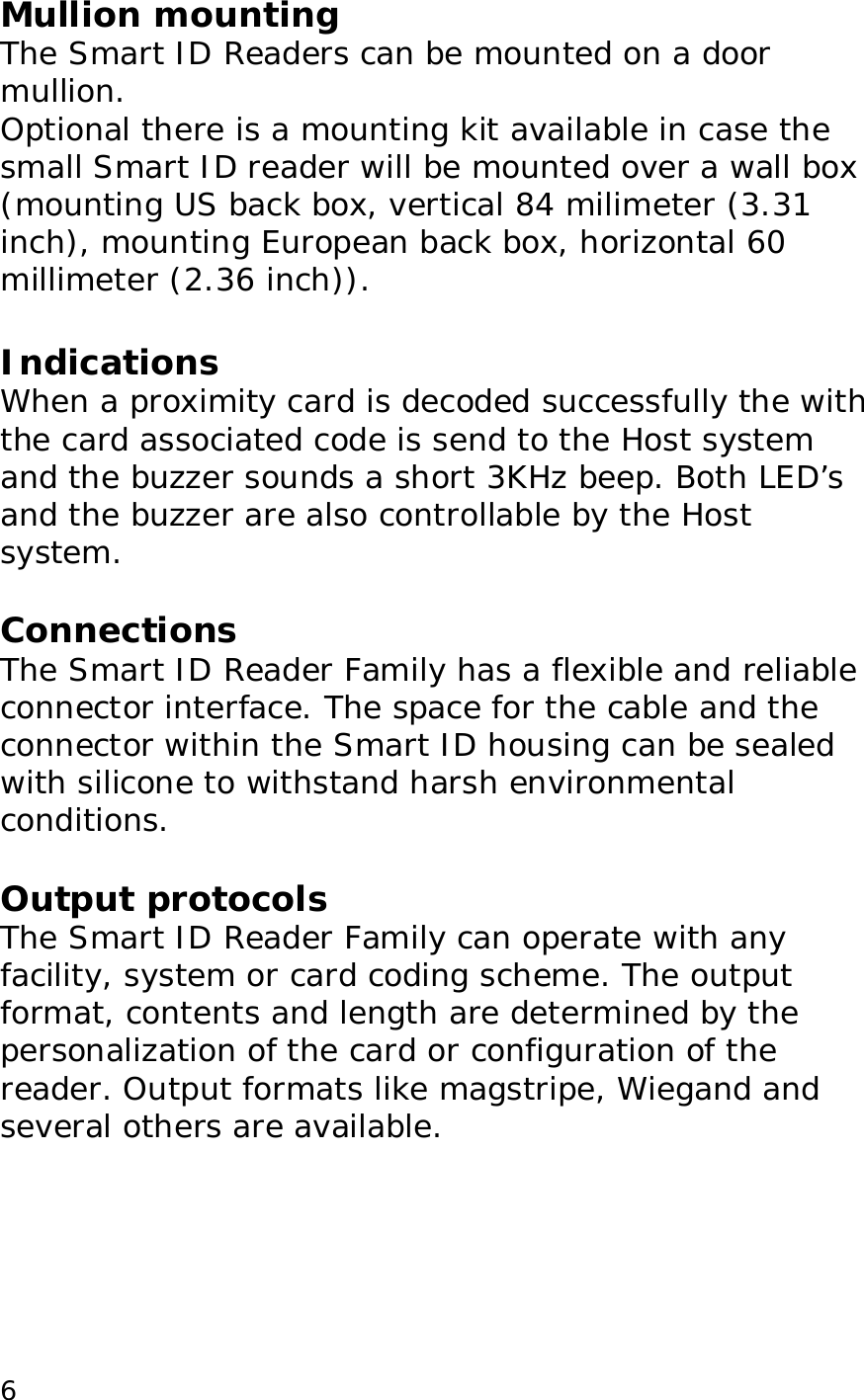  6Mullion mounting The Smart ID Readers can be mounted on a door mullion.  Optional there is a mounting kit available in case the small Smart ID reader will be mounted over a wall box   (mounting US back box, vertical 84 milimeter (3.31 inch), mounting European back box, horizontal 60 millimeter (2.36 inch)).  Indications When a proximity card is decoded successfully the with the card associated code is send to the Host system  and the buzzer sounds a short 3KHz beep. Both LED&rsquo;s and the buzzer are also controllable by the Host system.  Connections The Smart ID Reader Family has a flexible and reliable connector interface. The space for the cable and the connector within the Smart ID housing can be sealed with silicone to withstand harsh environmental conditions.  Output protocols The Smart ID Reader Family can operate with any facility, system or card coding scheme. The output format, contents and length are determined by the personalization of the card or configuration of the reader. Output formats like magstripe, Wiegand and several others are available.  