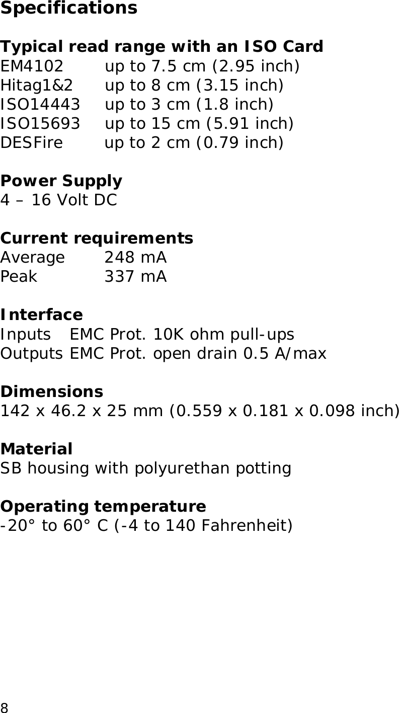  8Specifications  Typical read range with an ISO Card EM4102  up to 7.5 cm (2.95 inch) Hitag1&amp;2     up to 8 cm (3.15 inch) ISO14443    up to 3 cm (1.8 inch) ISO15693    up to 15 cm (5.91 inch) DESFire   up to 2 cm (0.79 inch)  Power Supply 4 &ndash; 16 Volt DC  Current requirements Average  248 mA Peak  337 mA  Interface Inputs EMC Prot. 10K ohm pull-ups  Outputs EMC Prot. open drain 0.5 A/max  Dimensions 142 x 46.2 x 25 mm (0.559 x 0.181 x 0.098 inch)  Material SB housing with polyurethan potting  Operating temperature -20&deg; to 60&deg; C (-4 to 140 Fahrenheit)  