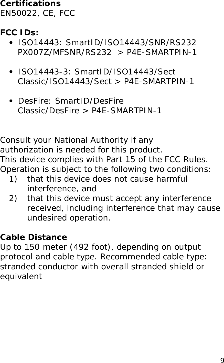  9Certifications EN50022, CE, FCC  FCC IDs: &bull;  ISO14443: SmartID/ISO14443/SNR/RS232 PX007Z/MFSNR/RS232  > P4E-SMARTPIN-1  &bull;  ISO14443-3: SmartID/ISO14443/Sect Classic/ISO14443/Sect > P4E-SMARTPIN-1  &bull;  DesFire: SmartID/DesFire Classic/DesFire > P4E-SMARTPIN-1   Consult your National Authority if any  authorization is needed for this product. This device complies with Part 15 of the FCC Rules. Operation is subject to the following two conditions: 1) that this device does not cause harmful interference, and 2) that this device must accept any interference received, including interference that may cause undesired operation.  Cable Distance Up to 150 meter (492 foot), depending on output protocol and cable type. Recommended cable type: stranded conductor with overall stranded shield or equivalent  