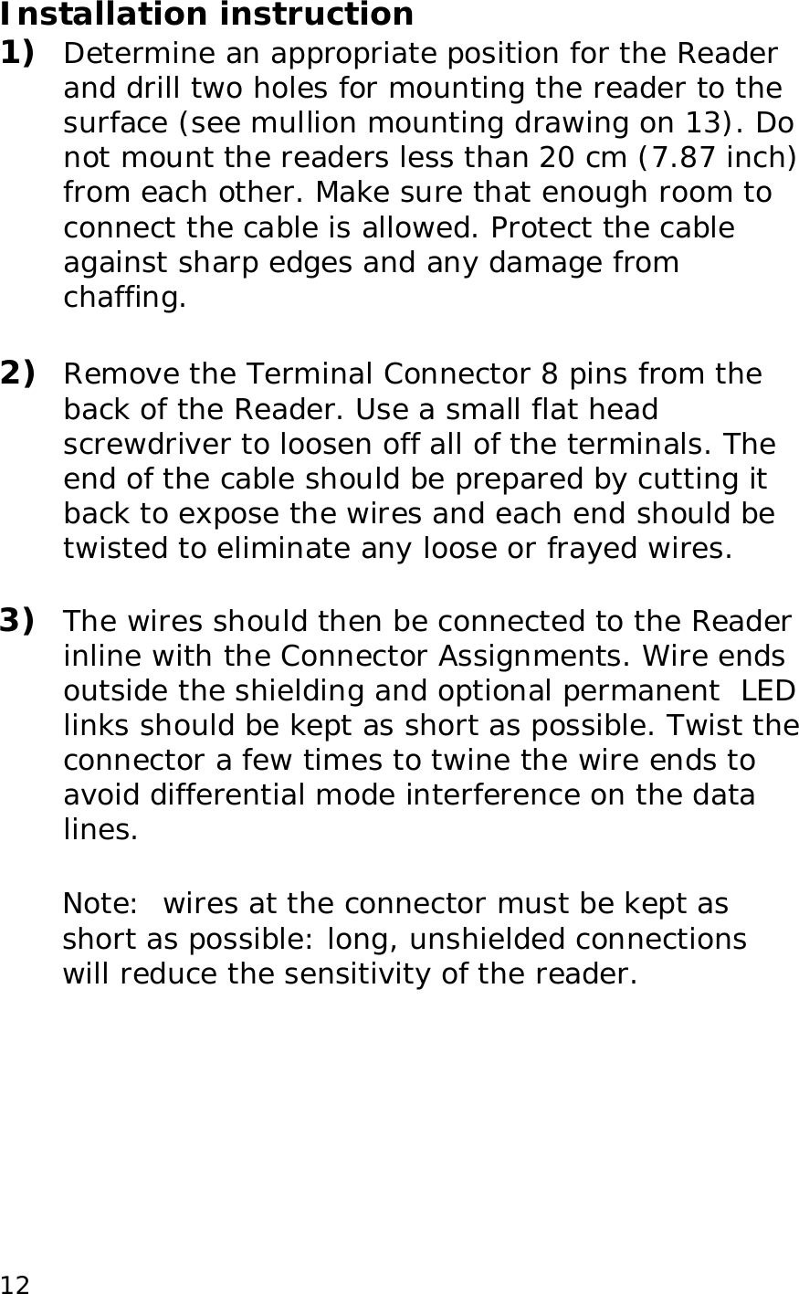 12Installation instruction 1) Determine an appropriate position for the Reader and drill two holes for mounting the reader to the surface (see mullion mounting drawing on 13). Do not mount the readers less than 20 cm (7.87 inch) from each other. Make sure that enough room to connect the cable is allowed. Protect the cable against sharp edges and any damage from chaffing. 2) Remove the Terminal Connector 8 pins from the back of the Reader. Use a small flat head screwdriver to loosen off all of the terminals. The end of the cable should be prepared by cutting it back to expose the wires and each end should be twisted to eliminate any loose or frayed wires. 3) The wires should then be connected to the Reader inline with the Connector Assignments. Wire ends outside the shielding and optional permanent LED links should be kept as short as possible. Twist the connector a few times to twine the wire ends to avoid differential mode interference on the data lines. Note: wires at the connector must be kept as short as possible: long, unshielded connections will reduce the sensitivity of the reader.