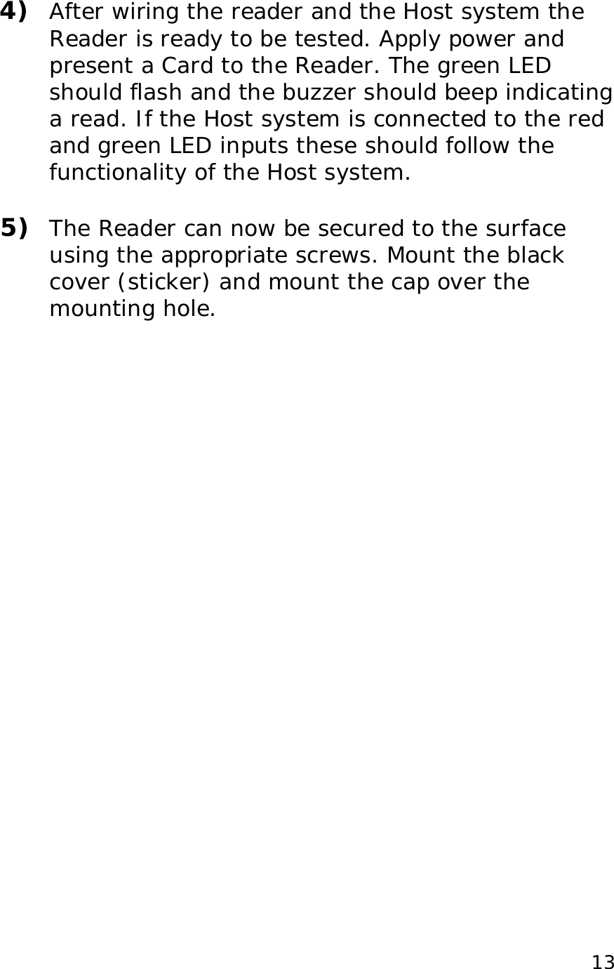 13 4) After wiring the reader and the Host system the Reader is ready to be tested. Apply power and present a Card to the Reader. The green LED should flash and the buzzer should beep indicating a read. If the Host system is connected to the red and green LED inputs these should follow the functionality of the Host system. 5) The Reader can now be secured to the surface using the appropriate screws. Mount the black cover (sticker) and mount the cap over the mounting hole.
