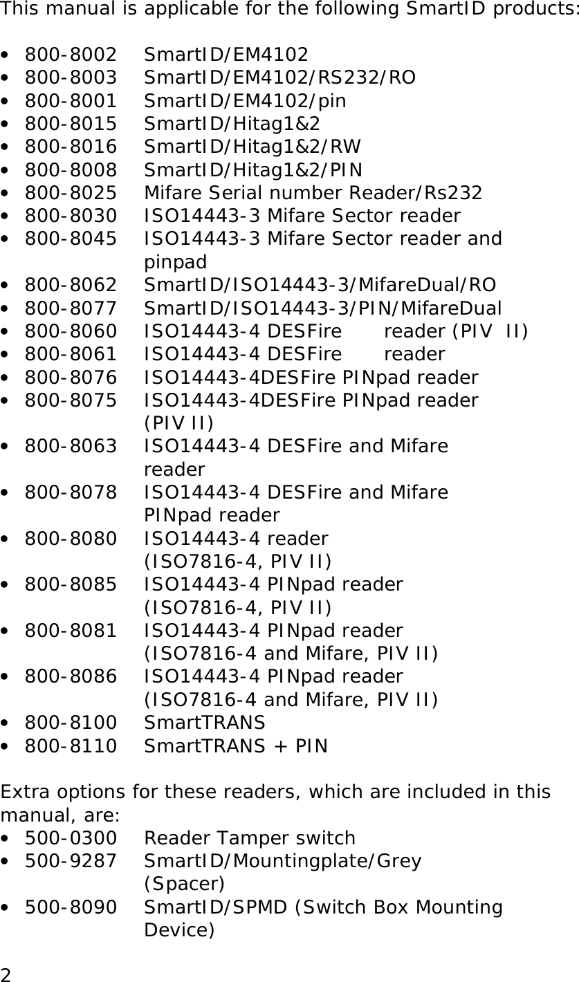 2This manual is applicable for the following SmartID products: • 800-8002 SmartID/EM4102 • 800-8003 SmartID/EM4102/RS232/RO • 800-8001 SmartID/EM4102/pin • 800-8015 SmartID/Hitag1&2 • 800-8016 SmartID/Hitag1&2/RW • 800-8008 SmartID/Hitag1&2/PIN • 800-8025 Mifare Serial number Reader/Rs232 • 800-8030 ISO14443-3 Mifare Sector reader • 800-8045 ISO14443-3 Mifare Sector reader and pinpad • 800-8062 SmartID/ISO14443-3/MifareDual/RO • 800-8077 SmartID/ISO14443-3/PIN/MifareDual • 800-8060 ISO14443-4 DESFire reader (PIV II) • 800-8061 ISO14443-4 DESFire reader • 800-8076 ISO14443-4DESFire PINpad reader • 800-8075 ISO14443-4DESFire PINpad reader (PIV II) • 800-8063 ISO14443-4 DESFire and Mifare reader • 800-8078 ISO14443-4 DESFire and Mifare PINpad reader • 800-8080 ISO14443-4 reader (ISO7816-4, PIV II) • 800-8085 ISO14443-4 PINpad reader (ISO7816-4, PIV II) • 800-8081 ISO14443-4 PINpad reader (ISO7816-4 and Mifare, PIV II) • 800-8086 ISO14443-4 PINpad reader (ISO7816-4 and Mifare, PIV II) • 800-8100 SmartTRANS • 800-8110 SmartTRANS + PIN Extra options for these readers, which are included in this manual, are: • 500-0300 Reader Tamper switch • 500-9287 SmartID/Mountingplate/Grey (Spacer) • 500-8090 SmartID/SPMD (Switch Box Mounting Device)