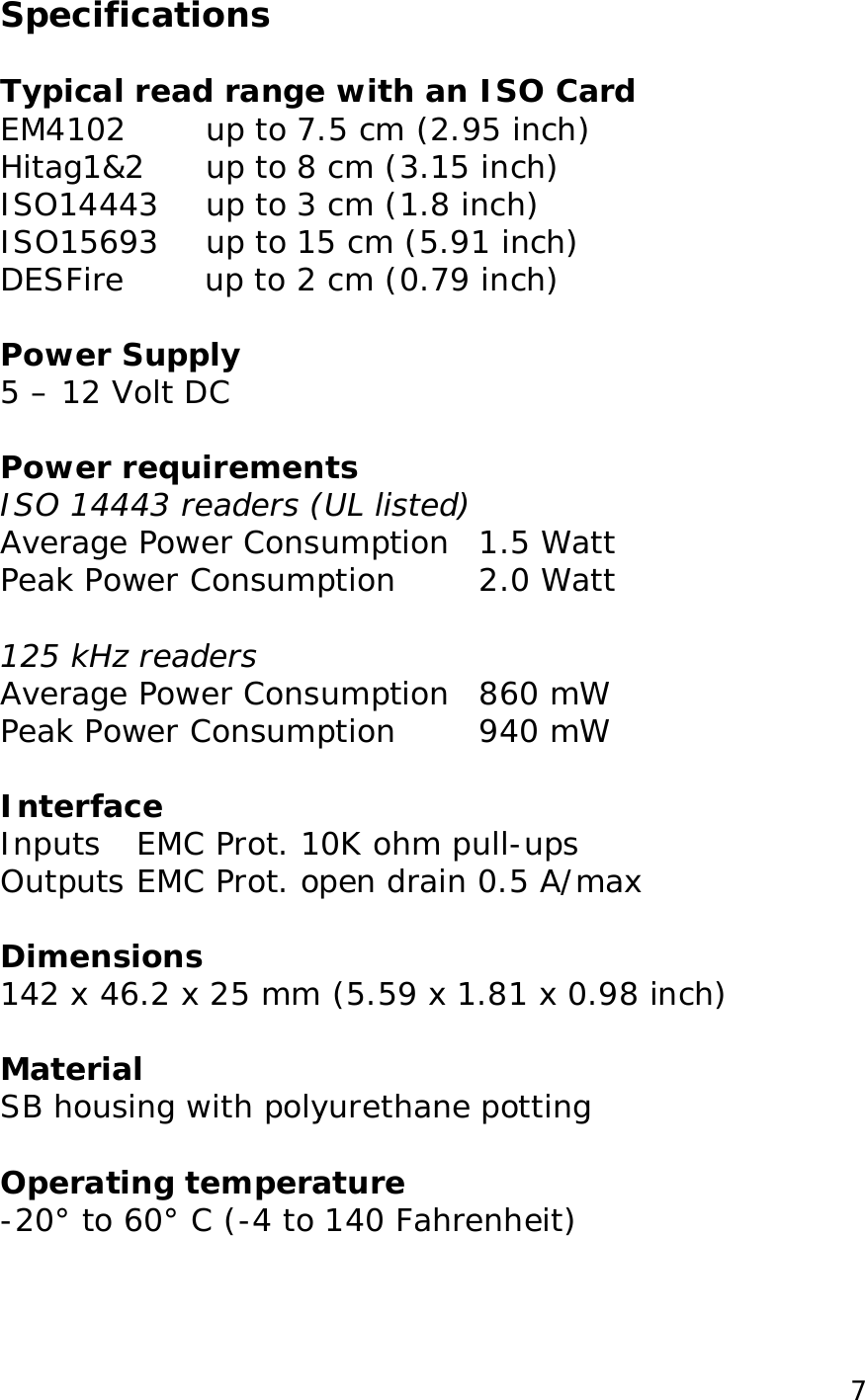 7Specifications Typical read range with an ISO Card EM4102 up to 7.5 cm (2.95 inch) Hitag1&2 up to 8 cm (3.15 inch) ISO14443 up to 3 cm (1.8 inch) ISO15693 up to 15 cm (5.91 inch) DESFire up to 2 cm (0.79 inch) Power Supply 5 – 12 Volt DC Power requirements ISO 14443 readers (UL listed) Average Power Consumption 1.5 Watt Peak Power Consumption 2.0 Watt 125 kHz readers Average Power Consumption 860 mW Peak Power Consumption 940 mW Interface Inputs EMC Prot. 10K ohm pull-ups Outputs EMC Prot. open drain 0.5 A/max Dimensions 142 x 46.2 x 25 mm (5.59 x 1.81 x 0.98 inch) Material SB housing with polyurethane potting Operating temperature -20° to 60° C (-4 to 140 Fahrenheit)