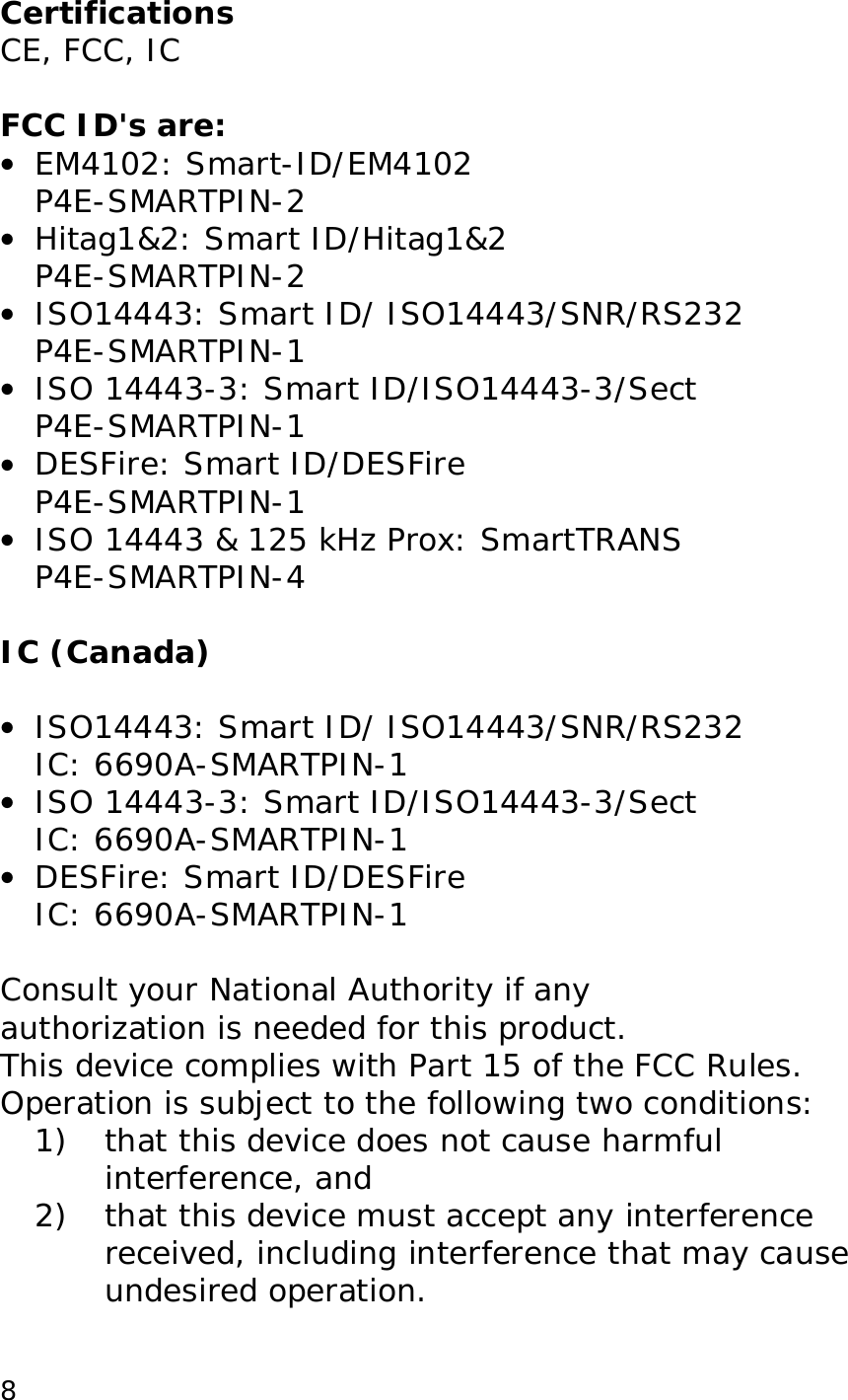 8Certifications CE, FCC, IC FCC ID's are: • EM4102: Smart-ID/EM4102 P4E-SMARTPIN-2 • Hitag1&2: Smart ID/Hitag1&2 P4E-SMARTPIN-2 • ISO14443: Smart ID/ ISO14443/SNR/RS232 P4E-SMARTPIN-1 • ISO 14443-3: Smart ID/ISO14443-3/Sect P4E-SMARTPIN-1 • DESFire: Smart ID/DESFire P4E-SMARTPIN-1 • ISO 14443 & 125 kHz Prox: SmartTRANS P4E-SMARTPIN-4 IC (Canada) • ISO14443: Smart ID/ ISO14443/SNR/RS232 IC: 6690A-SMARTPIN-1 • ISO 14443-3: Smart ID/ISO14443-3/Sect IC: 6690A-SMARTPIN-1 • DESFire: Smart ID/DESFire IC: 6690A-SMARTPIN-1 Consult your National Authority if any authorization is needed for this product. This device complies with Part 15 of the FCC Rules. Operation is subject to the following two conditions: 1) that this device does not cause harmful interference, and 2) that this device must accept any interference received, including interference that may cause undesired operation.
