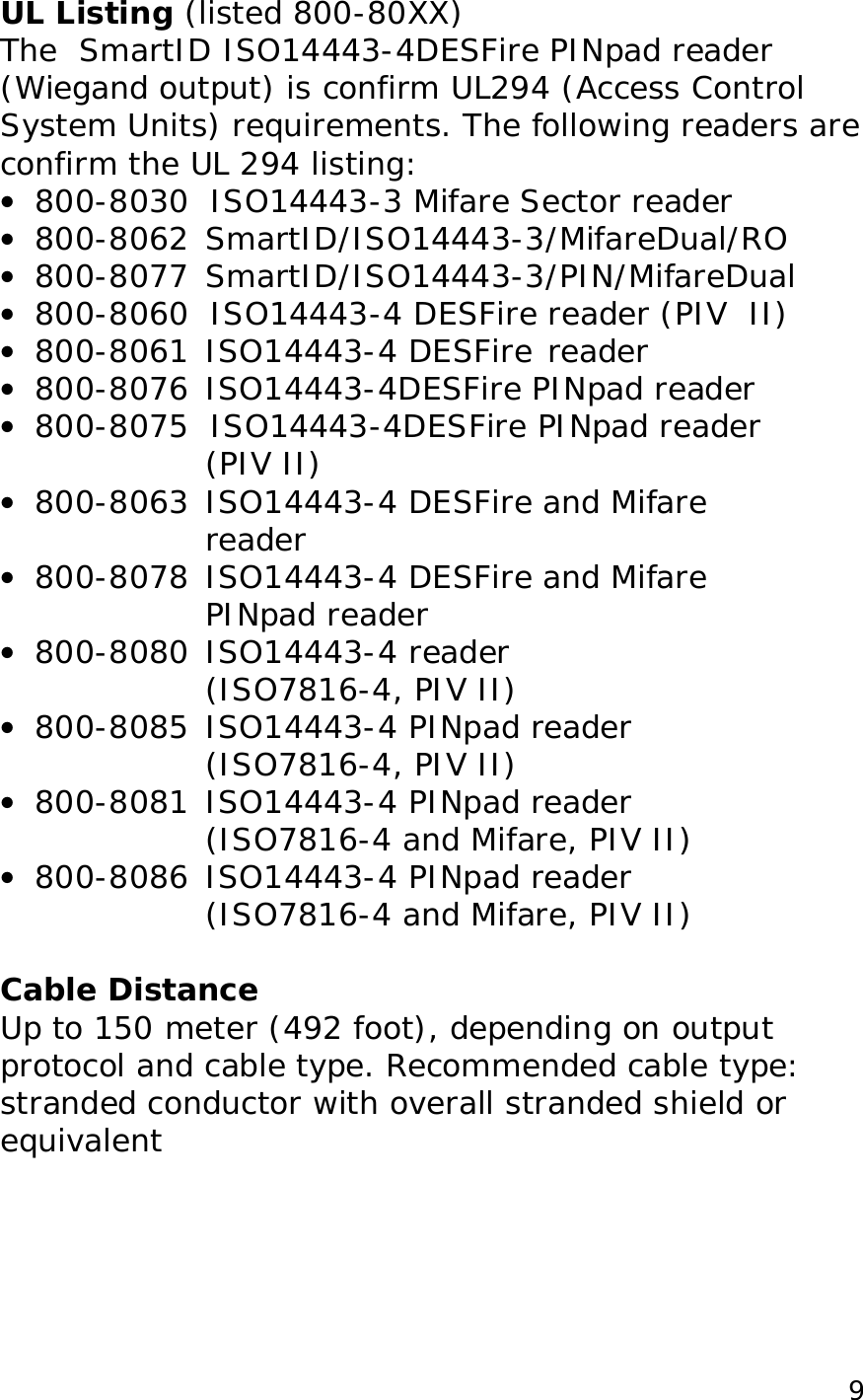 9UL Listing (listed 800-80XX) The SmartID ISO14443-4DESFire PINpad reader (Wiegand output) is confirm UL294 (Access Control System Units) requirements. The following readers are confirm the UL 294 listing: • 800-8030 ISO14443-3 Mifare Sector reader • 800-8062 SmartID/ISO14443-3/MifareDual/RO • 800-8077 SmartID/ISO14443-3/PIN/MifareDual • 800-8060 ISO14443-4 DESFire reader (PIV II) • 800-8061 ISO14443-4 DESFire reader • 800-8076 ISO14443-4DESFire PINpad reader • 800-8075 ISO14443-4DESFire PINpad reader (PIV II) • 800-8063 ISO14443-4 DESFire and Mifare reader • 800-8078 ISO14443-4 DESFire and Mifare PINpad reader • 800-8080 ISO14443-4 reader (ISO7816-4, PIV II) • 800-8085 ISO14443-4 PINpad reader (ISO7816-4, PIV II) • 800-8081 ISO14443-4 PINpad reader (ISO7816-4 and Mifare, PIV II) • 800-8086 ISO14443-4 PINpad reader (ISO7816-4 and Mifare, PIV II) Cable Distance Up to 150 meter (492 foot), depending on output protocol and cable type. Recommended cable type: stranded conductor with overall stranded shield or equivalent