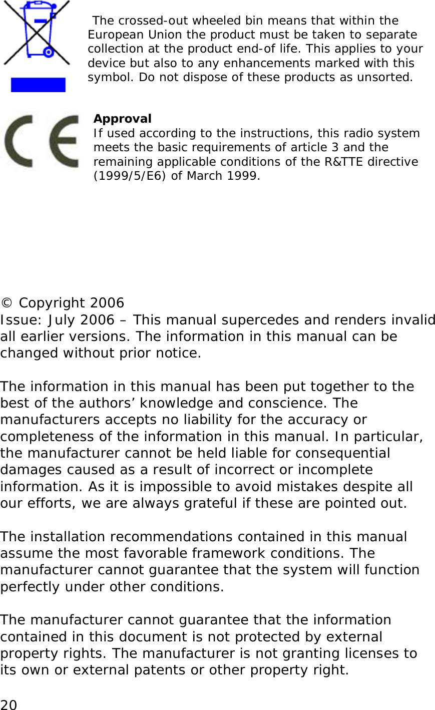  20   The crossed-out wheeled bin means that within the European Union the product must be taken to separate collection at the product end-of life. This applies to your device but also to any enhancements marked with this symbol. Do not dispose of these products as unsorted.   Approval If used according to the instructions, this radio system meets the basic requirements of article 3 and the remaining applicable conditions of the R&amp;TTE directive (1999/5/E6) of March 1999.        &copy; Copyright 2006 Issue: July 2006 &ndash; This manual supercedes and renders invalid all earlier versions. The information in this manual can be changed without prior notice.  The information in this manual has been put together to the best of the authors&rsquo; knowledge and conscience. The manufacturers accepts no liability for the accuracy or completeness of the information in this manual. In particular, the manufacturer cannot be held liable for consequential damages caused as a result of incorrect or incomplete information. As it is impossible to avoid mistakes despite all our efforts, we are always grateful if these are pointed out.  The installation recommendations contained in this manual assume the most favorable framework conditions. The manufacturer cannot guarantee that the system will function perfectly under other conditions.  The manufacturer cannot guarantee that the information contained in this document is not protected by external property rights. The manufacturer is not granting licenses to its own or external patents or other property right. 