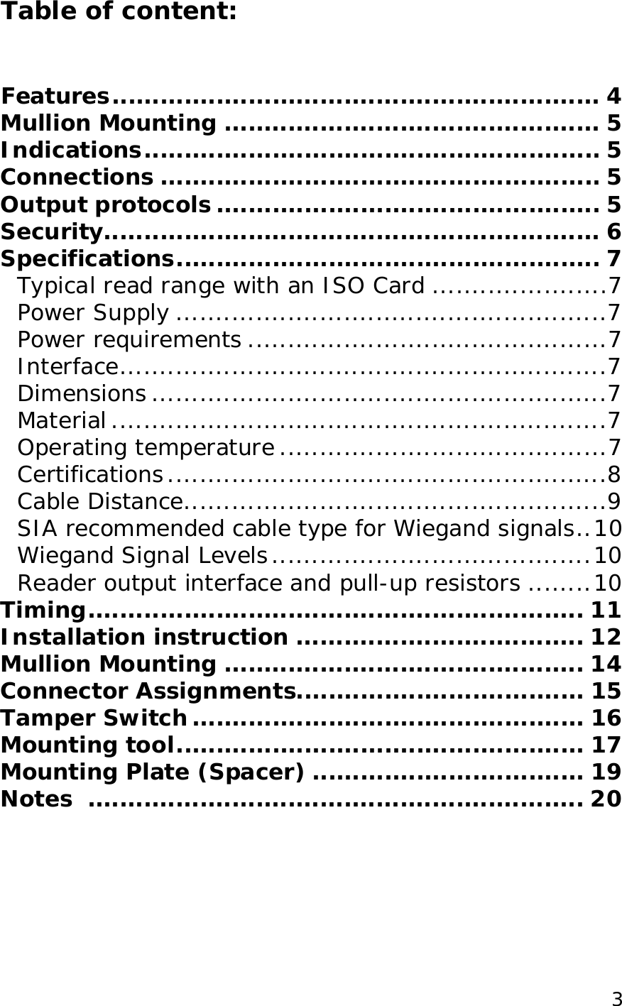  3Table of content:   Features.............................................................4 Mullion Mounting...............................................5 Indications.........................................................5 Connections.......................................................5 Output protocols................................................5 Security..............................................................6 Specifications.....................................................7 Typical read range with an ISO Card......................7 Power Supply......................................................7 Power requirements.............................................7 Interface.............................................................7 Dimensions.........................................................7 Material..............................................................7 Operating temperature.........................................7 Certifications.......................................................8 Cable Distance.....................................................9 SIA recommended cable type for Wiegand signals..10 Wiegand Signal Levels........................................10 Reader output interface and pull-up resistors........10 Timing..............................................................11 Installation instruction....................................12 Mullion Mounting.............................................14 Connector Assignments....................................15 Tamper Switch.................................................16 Mounting tool...................................................17 Mounting Plate (Spacer)..................................19 Notes ..............................................................20 