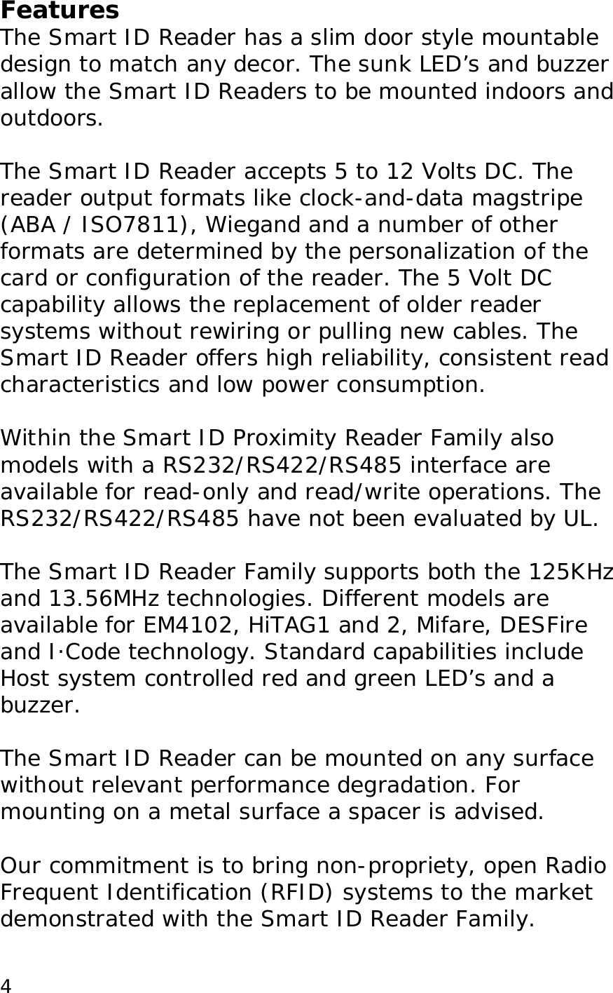  4Features The Smart ID Reader has a slim door style mountable design to match any decor. The sunk LED&rsquo;s and buzzer allow the Smart ID Readers to be mounted indoors and outdoors.   The Smart ID Reader accepts 5 to 12 Volts DC. The  reader output formats like clock-and-data magstripe (ABA / ISO7811), Wiegand and a number of other formats are determined by the personalization of the card or configuration of the reader. The 5 Volt DC capability allows the replacement of older reader systems without rewiring or pulling new cables. The Smart ID Reader offers high reliability, consistent read characteristics and low power consumption.   Within the Smart ID Proximity Reader Family also models with a RS232/RS422/RS485 interface are available for read-only and read/write operations. The RS232/RS422/RS485 have not been evaluated by UL.   The Smart ID Reader Family supports both the 125KHz and 13.56MHz technologies. Different models are available for EM4102, HiTAG1 and 2, Mifare, DESFire and I&middot;Code technology. Standard capabilities include Host system controlled red and green LED&rsquo;s and a buzzer.   The Smart ID Reader can be mounted on any surface without relevant performance degradation. For mounting on a metal surface a spacer is advised.  Our commitment is to bring non-propriety, open Radio Frequent Identification (RFID) systems to the market demonstrated with the Smart ID Reader Family. 