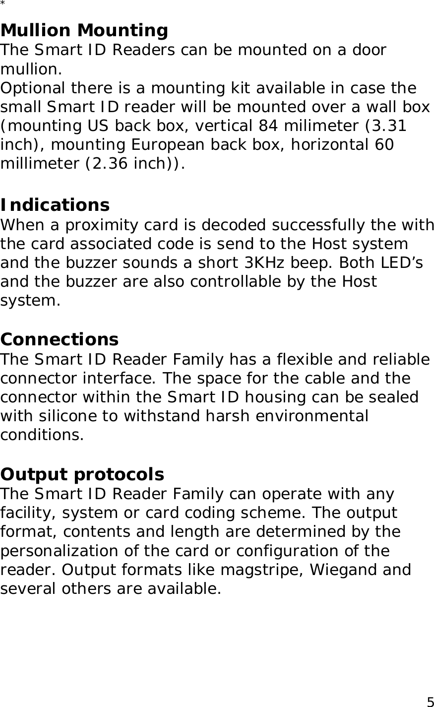  5* Mullion Mounting The Smart ID Readers can be mounted on a door mullion.  Optional there is a mounting kit available in case the small Smart ID reader will be mounted over a wall box   (mounting US back box, vertical 84 milimeter (3.31 inch), mounting European back box, horizontal 60 millimeter (2.36 inch)).  Indications When a proximity card is decoded successfully the with the card associated code is send to the Host system  and the buzzer sounds a short 3KHz beep. Both LED&rsquo;s and the buzzer are also controllable by the Host system.  Connections The Smart ID Reader Family has a flexible and reliable connector interface. The space for the cable and the connector within the Smart ID housing can be sealed with silicone to withstand harsh environmental conditions.  Output protocols The Smart ID Reader Family can operate with any facility, system or card coding scheme. The output format, contents and length are determined by the personalization of the card or configuration of the reader. Output formats like magstripe, Wiegand and several others are available.  