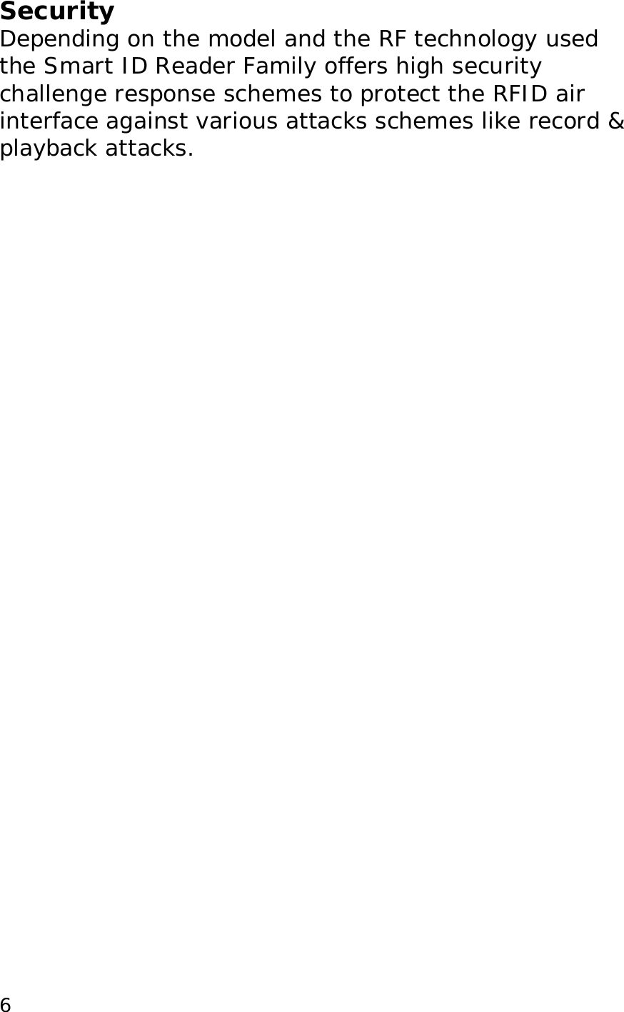  6Security Depending on the model and the RF technology used the Smart ID Reader Family offers high security challenge response schemes to protect the RFID air interface against various attacks schemes like record &amp; playback attacks.  