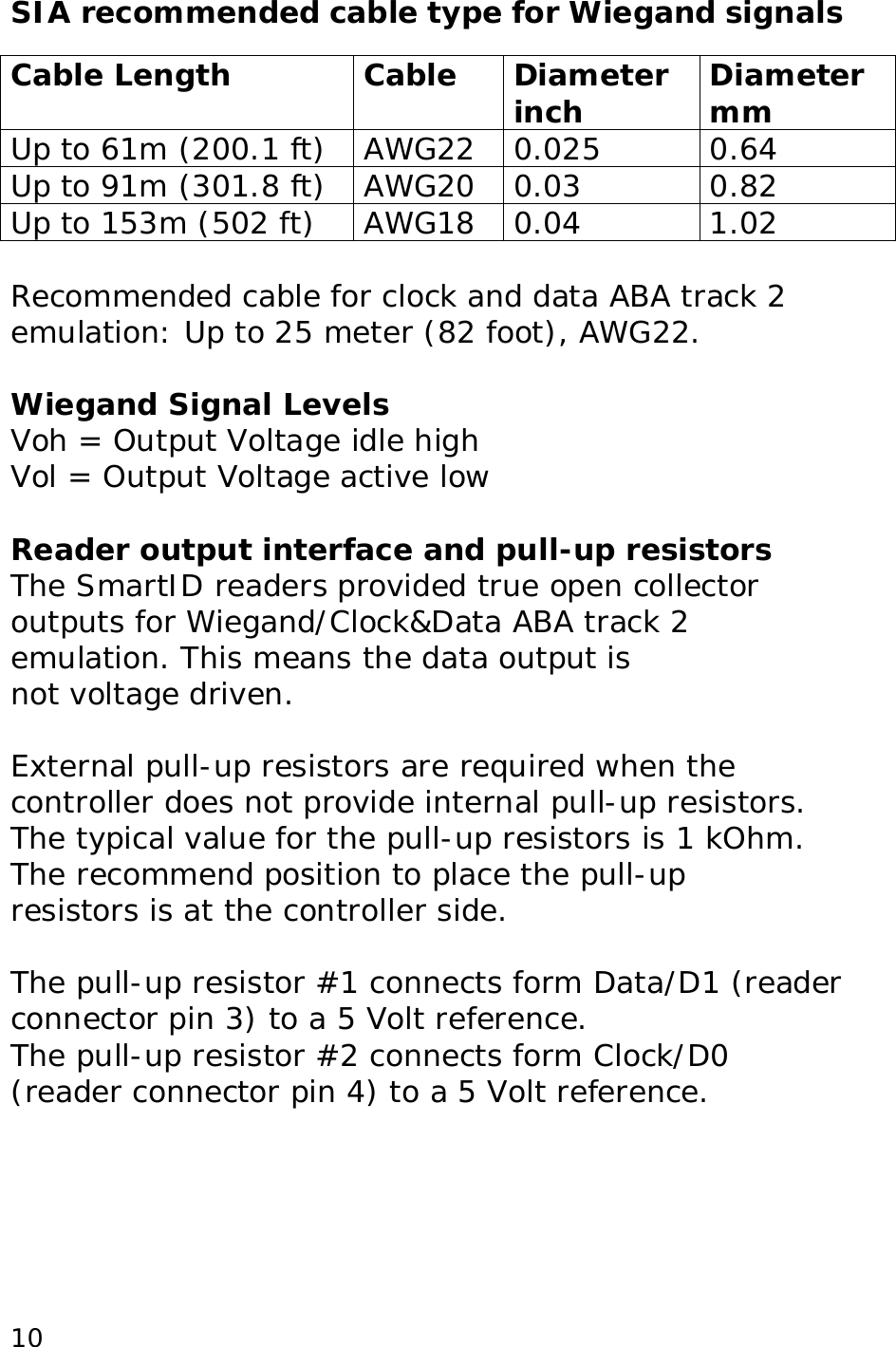  10SIA recommended cable type for Wiegand signals  Cable Length Cable Diameter inch  Diameter mm Up to 61m (200.1 ft) AWG22 0.025 0.64 Up to 91m (301.8 ft) AWG20 0.03 0.82 Up to 153m (502 ft) AWG18 0.04 1.02  Recommended cable for clock and data ABA track 2 emulation: Up to 25 meter (82 foot), AWG22.  Wiegand Signal Levels Voh = Output Voltage idle high Vol = Output Voltage active low  Reader output interface and pull-up resistors The SmartID readers provided true open collector outputs for Wiegand/Clock&amp;Data ABA track 2 emulation. This means the data output is not voltage driven.  External pull-up resistors are required when the controller does not provide internal pull-up resistors. The typical value for the pull-up resistors is 1 kOhm. The recommend position to place the pull-up resistors is at the controller side.  The pull-up resistor #1 connects form Data/D1 (reader connector pin 3) to a 5 Volt reference. The pull-up resistor #2 connects form Clock/D0 (reader connector pin 4) to a 5 Volt reference.  