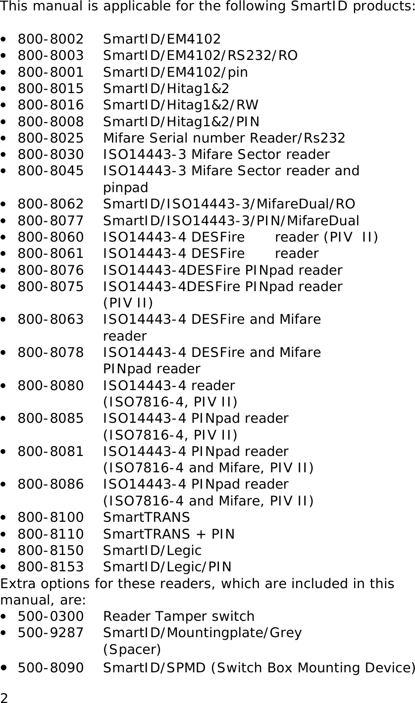  2This manual is applicable for the following SmartID products:  &bull;  800-8002   SmartID/EM4102 &bull;  800-8003 SmartID/EM4102/RS232/RO &bull;  800-8001   SmartID/EM4102/pin &bull;  800-8015   SmartID/Hitag1&amp;2 &bull;  800-8016   SmartID/Hitag1&amp;2/RW  &bull;  800-8008 SmartID/Hitag1&amp;2/PIN &bull;  800-8025   Mifare Serial number Reader/Rs232 &bull;  800-8030   ISO14443-3 Mifare Sector reader &bull;  800-8045   ISO14443-3 Mifare Sector reader and  pinpad  &bull;  800-8062 SmartID/ISO14443-3/MifareDual/RO &bull;  800-8077 SmartID/ISO14443-3/PIN/MifareDual &bull;  800-8060   ISO14443-4 DESFire  reader (PIV  II) &bull;  800-8061 ISO14443-4 DESFire  reader &bull;  800-8076 ISO14443-4DESFire PINpad reader &bull;  800-8075   ISO14443-4DESFire PINpad reader (PIV II) &bull;  800-8063 ISO14443-4 DESFire and Mifare reader &bull;  800-8078 ISO14443-4 DESFire and Mifare PINpad reader &bull;  800-8080 ISO14443-4 reader  (ISO7816-4, PIV II) &bull;  800-8085 ISO14443-4 PINpad reader  (ISO7816-4, PIV II) &bull;  800-8081 ISO14443-4 PINpad reader  (ISO7816-4 and Mifare, PIV II) &bull;  800-8086 ISO14443-4 PINpad reader  (ISO7816-4 and Mifare, PIV II) &bull;  800-8100 SmartTRANS &bull;  800-8110 SmartTRANS + PIN  &bull;  800-8150 SmartID/Legic  &bull;  800-8153 SmartID/Legic/PIN Extra options for these readers, which are included in this manual, are: &bull;  500-0300  Reader Tamper switch &bull;  500-9287   SmartID/Mountingplate/Grey             (Spacer) &bull;  500-8090 SmartID/SPMD (Switch Box Mounting Device) 