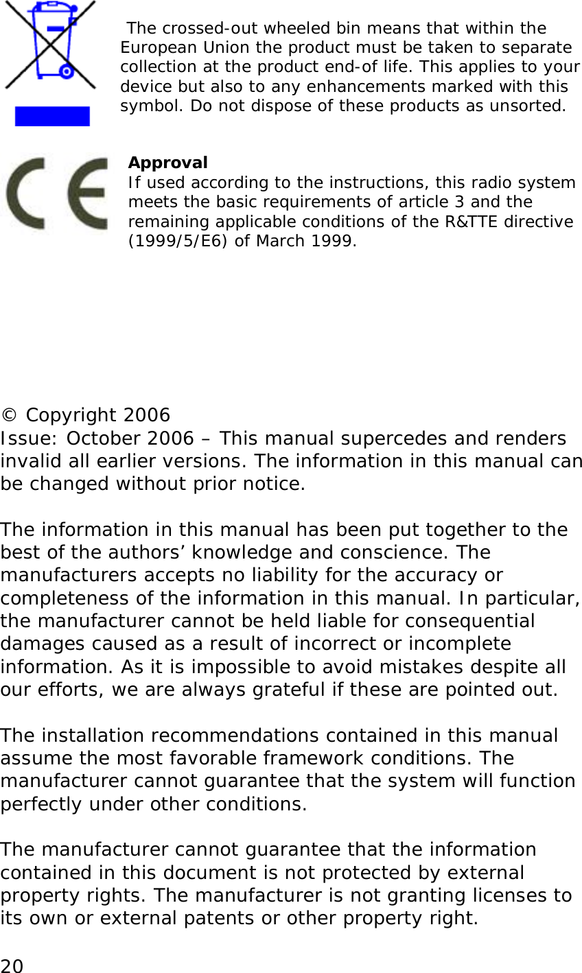  20   The crossed-out wheeled bin means that within the European Union the product must be taken to separate collection at the product end-of life. This applies to your device but also to any enhancements marked with this symbol. Do not dispose of these products as unsorted.   Approval If used according to the instructions, this radio system meets the basic requirements of article 3 and the remaining applicable conditions of the R&amp;TTE directive (1999/5/E6) of March 1999.        &copy; Copyright 2006 Issue: October 2006 &ndash; This manual supercedes and renders invalid all earlier versions. The information in this manual can be changed without prior notice.  The information in this manual has been put together to the best of the authors&rsquo; knowledge and conscience. The manufacturers accepts no liability for the accuracy or completeness of the information in this manual. In particular, the manufacturer cannot be held liable for consequential damages caused as a result of incorrect or incomplete information. As it is impossible to avoid mistakes despite all our efforts, we are always grateful if these are pointed out.  The installation recommendations contained in this manual assume the most favorable framework conditions. The manufacturer cannot guarantee that the system will function perfectly under other conditions.  The manufacturer cannot guarantee that the information contained in this document is not protected by external property rights. The manufacturer is not granting licenses to its own or external patents or other property right. 