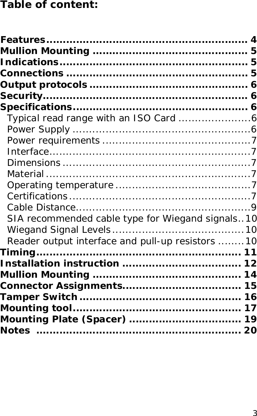  3Table of content:   Features.............................................................4 Mullion Mounting...............................................5 Indications.........................................................5 Connections.......................................................5 Output protocols................................................6 Security..............................................................6 Specifications.....................................................6 Typical read range with an ISO Card......................6 Power Supply......................................................6 Power requirements.............................................7 Interface.............................................................7 Dimensions.........................................................7 Material..............................................................7 Operating temperature.........................................7 Certifications.......................................................7 Cable Distance.....................................................9 SIA recommended cable type for Wiegand signals..10 Wiegand Signal Levels........................................10 Reader output interface and pull-up resistors........10 Timing..............................................................11 Installation instruction....................................12 Mullion Mounting.............................................14 Connector Assignments....................................15 Tamper Switch.................................................16 Mounting tool...................................................17 Mounting Plate (Spacer)..................................19 Notes ..............................................................20 