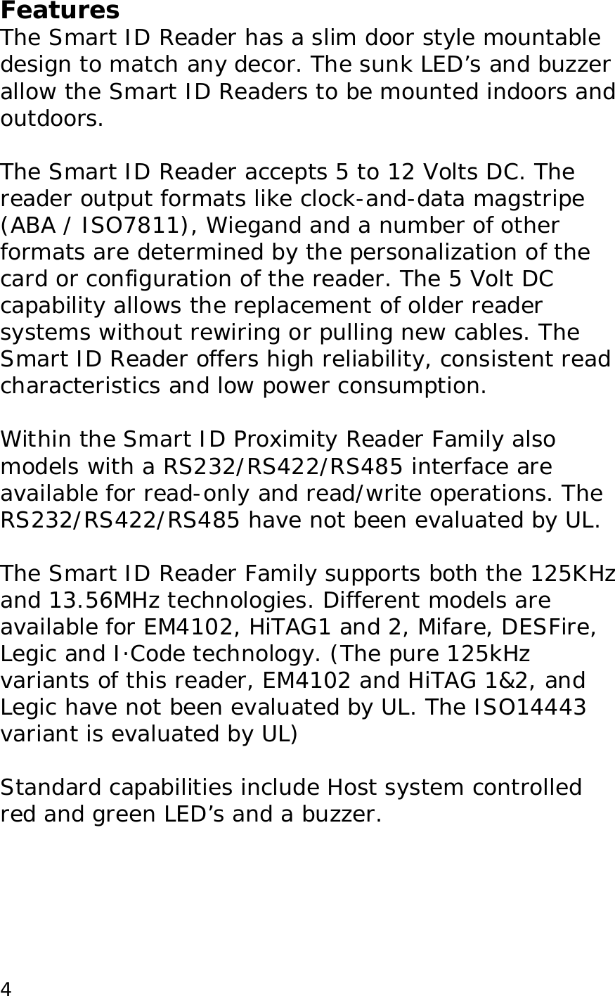  4Features The Smart ID Reader has a slim door style mountable design to match any decor. The sunk LED&rsquo;s and buzzer allow the Smart ID Readers to be mounted indoors and outdoors.   The Smart ID Reader accepts 5 to 12 Volts DC. The  reader output formats like clock-and-data magstripe (ABA / ISO7811), Wiegand and a number of other formats are determined by the personalization of the card or configuration of the reader. The 5 Volt DC capability allows the replacement of older reader systems without rewiring or pulling new cables. The Smart ID Reader offers high reliability, consistent read characteristics and low power consumption.   Within the Smart ID Proximity Reader Family also models with a RS232/RS422/RS485 interface are available for read-only and read/write operations. The RS232/RS422/RS485 have not been evaluated by UL.   The Smart ID Reader Family supports both the 125KHz and 13.56MHz technologies. Different models are available for EM4102, HiTAG1 and 2, Mifare, DESFire, Legic and I&middot;Code technology. (The pure 125kHz variants of this reader, EM4102 and HiTAG 1&amp;2, and Legic have not been evaluated by UL. The ISO14443 variant is evaluated by UL)  Standard capabilities include Host system controlled red and green LED&rsquo;s and a buzzer.   