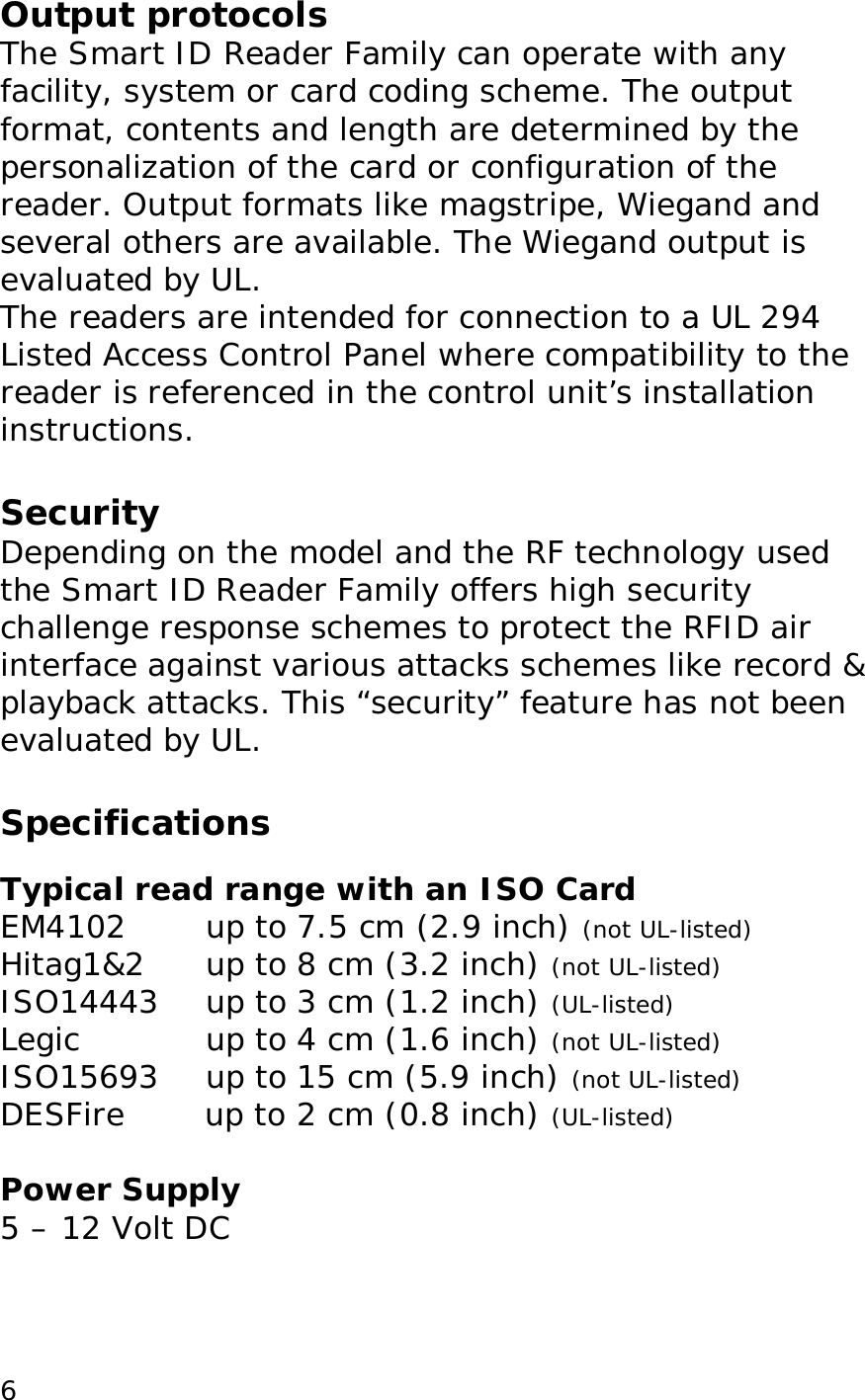  6Output protocols The Smart ID Reader Family can operate with any facility, system or card coding scheme. The output format, contents and length are determined by the personalization of the card or configuration of the reader. Output formats like magstripe, Wiegand and several others are available. The Wiegand output is evaluated by UL.  The readers are intended for connection to a UL 294 Listed Access Control Panel where compatibility to the reader is referenced in the control unit&rsquo;s installation instructions.  Security Depending on the model and the RF technology used the Smart ID Reader Family offers high security challenge response schemes to protect the RFID air interface against various attacks schemes like record &amp; playback attacks. This &ldquo;security&rdquo; feature has not been evaluated by UL.  Specifications  Typical read range with an ISO Card EM4102  up to 7.5 cm (2.9 inch) (not UL-listed) Hitag1&amp;2     up to 8 cm (3.2 inch) (not UL-listed) ISO14443    up to 3 cm (1.2 inch) (UL-listed) Legic  up to 4 cm (1.6 inch) (not UL-listed) ISO15693    up to 15 cm (5.9 inch) (not UL-listed) DESFire   up to 2 cm (0.8 inch) (UL-listed)  Power Supply 5 &ndash; 12 Volt DC  