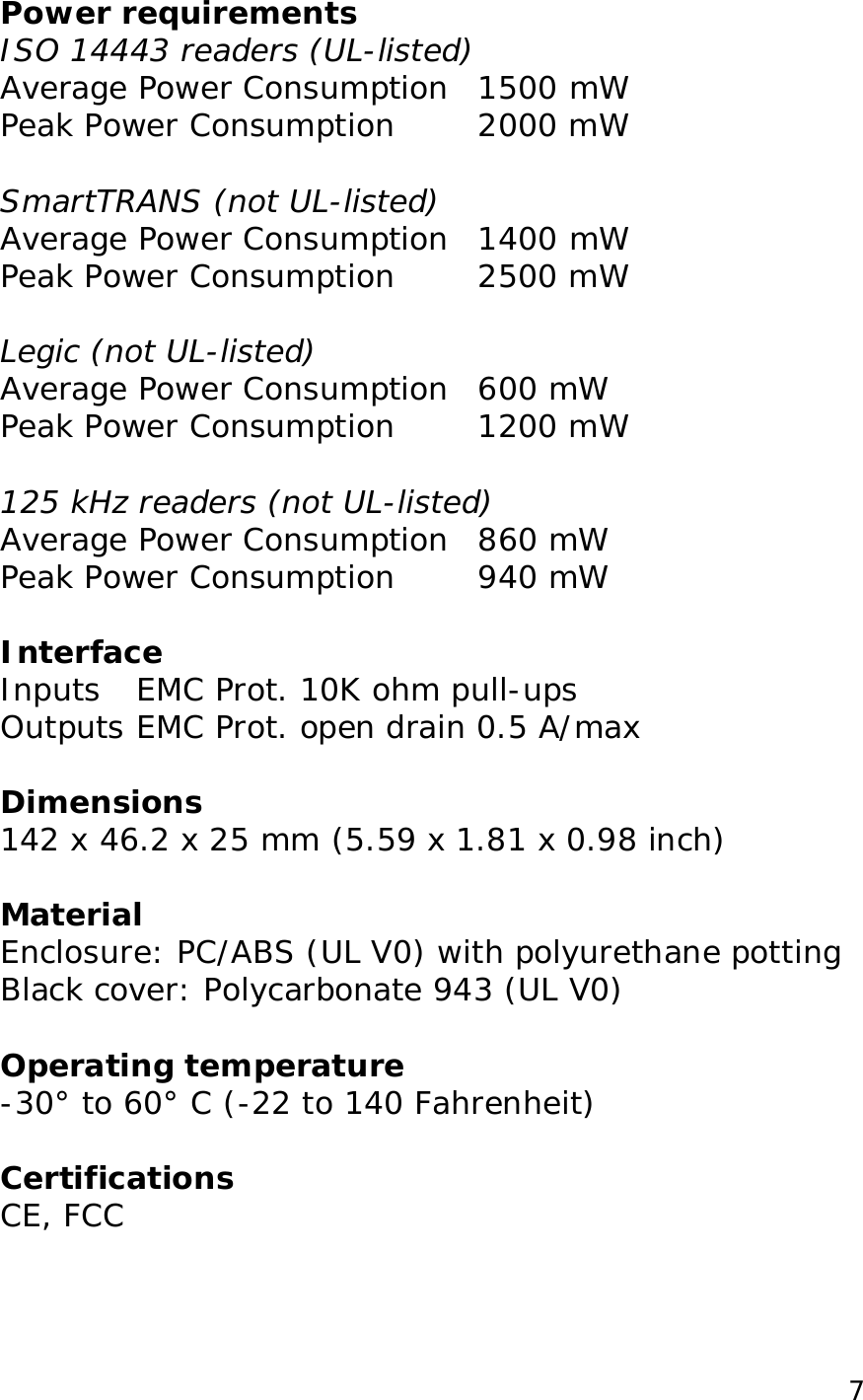  7Power requirements ISO 14443 readers (UL-listed) Average Power Consumption 1500 mW Peak Power Consumption  2000 mW  SmartTRANS (not UL-listed) Average Power Consumption 1400 mW Peak Power Consumption  2500 mW  Legic (not UL-listed) Average Power Consumption 600 mW Peak Power Consumption  1200 mW  125 kHz readers (not UL-listed) Average Power Consumption 860 mW Peak Power Consumption  940 mW  Interface Inputs EMC Prot. 10K ohm pull-ups  Outputs EMC Prot. open drain 0.5 A/max  Dimensions 142 x 46.2 x 25 mm (5.59 x 1.81 x 0.98 inch)  Material Enclosure: PC/ABS (UL V0) with polyurethane potting Black cover: Polycarbonate 943 (UL V0)  Operating temperature -30&deg; to 60&deg; C (-22 to 140 Fahrenheit)   Certifications CE, FCC  
