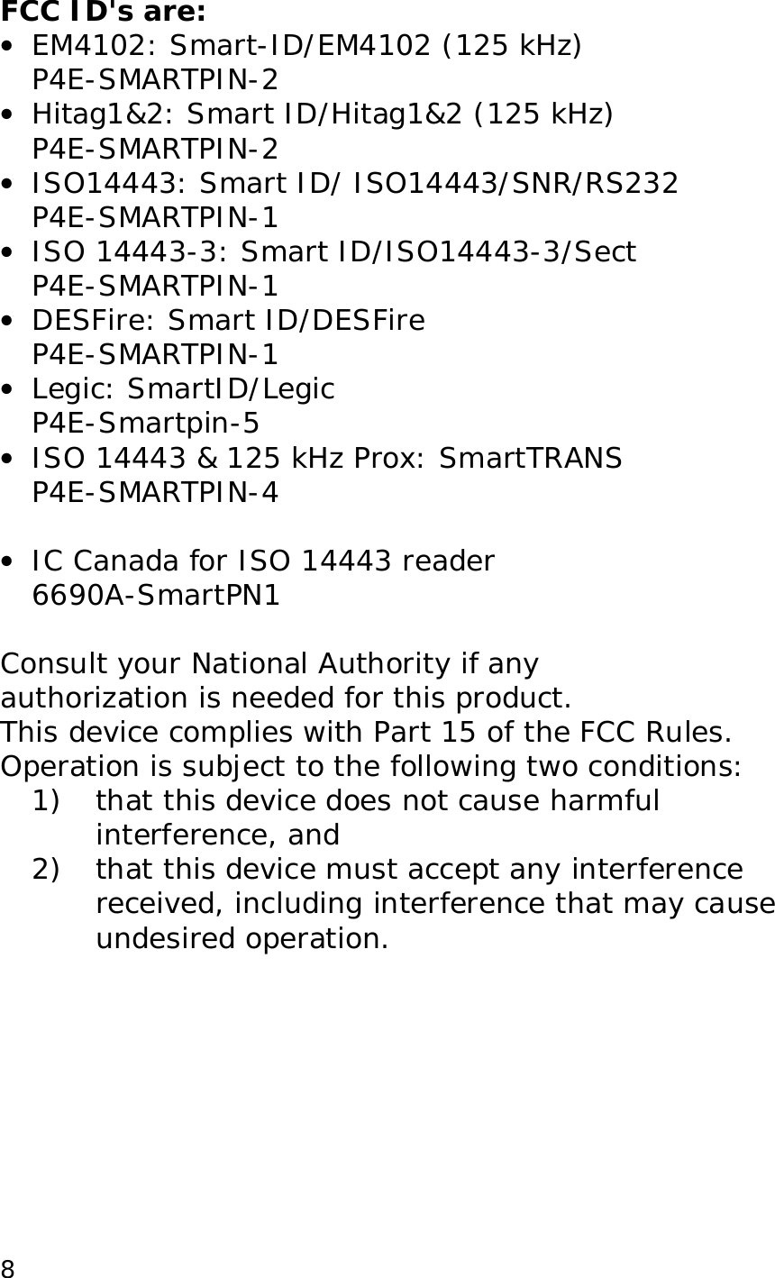  8FCC ID's are: &bull;  EM4102: Smart-ID/EM4102 (125 kHz) P4E-SMARTPIN-2 &bull;  Hitag1&amp;2: Smart ID/Hitag1&amp;2 (125 kHz) P4E-SMARTPIN-2 &bull;  ISO14443: Smart ID/ ISO14443/SNR/RS232 P4E-SMARTPIN-1 &bull;  ISO 14443-3: Smart ID/ISO14443-3/Sect P4E-SMARTPIN-1 &bull;  DESFire: Smart ID/DESFire P4E-SMARTPIN-1 &bull;  Legic: SmartID/Legic P4E-Smartpin-5 &bull;  ISO 14443 &amp; 125 kHz Prox: SmartTRANS P4E-SMARTPIN-4  &bull;  IC Canada for ISO 14443 reader 6690A-SmartPN1  Consult your National Authority if any  authorization is needed for this product. This device complies with Part 15 of the FCC Rules. Operation is subject to the following two conditions: 1) that this device does not cause harmful interference, and 2) that this device must accept any interference received, including interference that may cause undesired operation.  