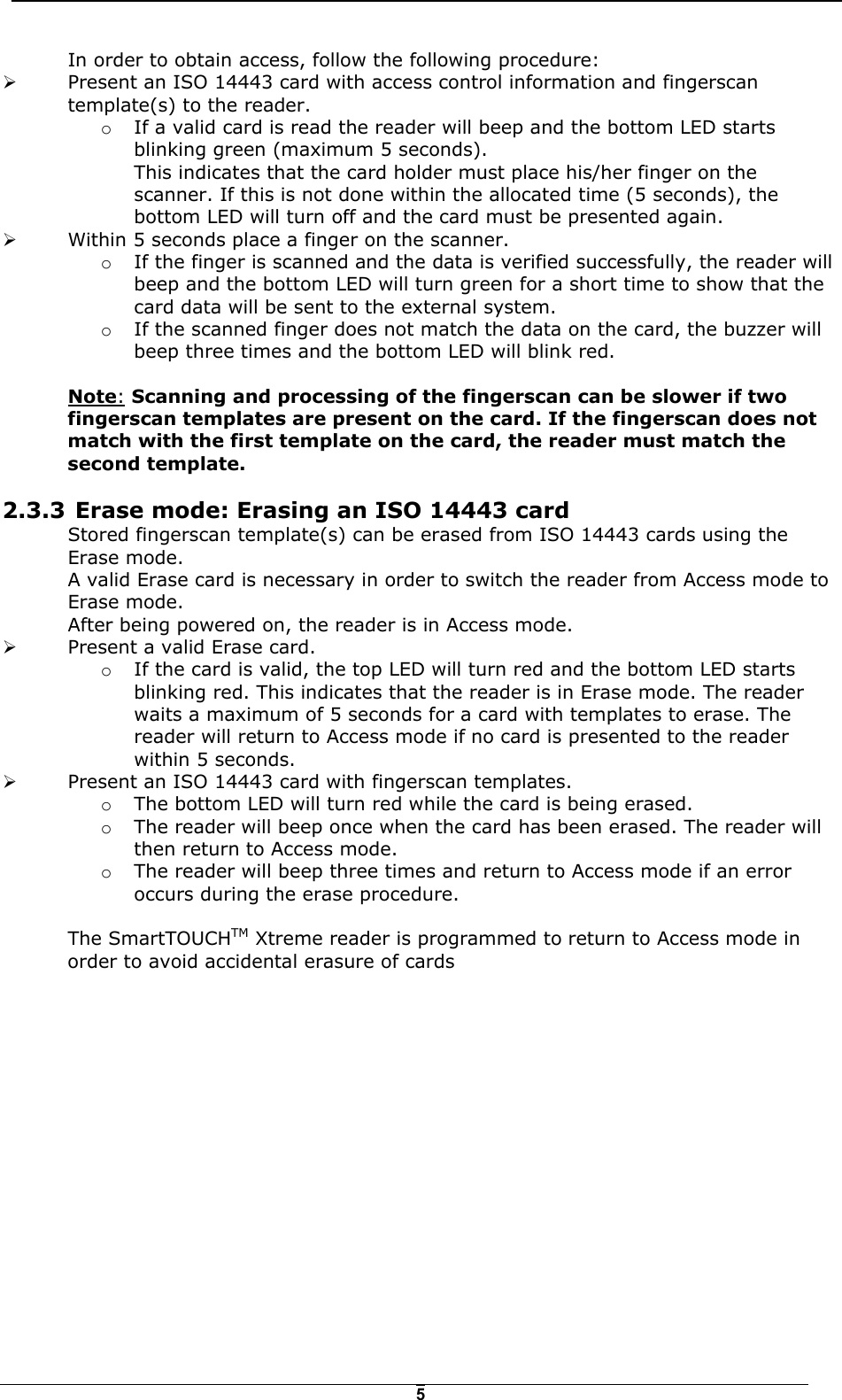   5In order to obtain access, follow the following procedure: !  Present an ISO 14443 card with access control information and fingerscan template(s) to the reader.  o  If a valid card is read the reader will beep and the bottom LED starts blinking green (maximum 5 seconds).  This indicates that the card holder must place his/her finger on the scanner. If this is not done within the allocated time (5 seconds), the bottom LED will turn off and the card must be presented again. !  Within 5 seconds place a finger on the scanner.  o  If the finger is scanned and the data is verified successfully, the reader will beep and the bottom LED will turn green for a short time to show that the card data will be sent to the external system. o  If the scanned finger does not match the data on the card, the buzzer will beep three times and the bottom LED will blink red.   Note: Scanning and processing of the fingerscan can be slower if two fingerscan templates are present on the card. If the fingerscan does not match with the first template on the card, the reader must match the second template. 2.3.3  Erase mode: Erasing an ISO 14443 card Stored fingerscan template(s) can be erased from ISO 14443 cards using the Erase mode. A valid Erase card is necessary in order to switch the reader from Access mode to Erase mode.  After being powered on, the reader is in Access mode.  !  Present a valid Erase card.  o  If the card is valid, the top LED will turn red and the bottom LED starts blinking red. This indicates that the reader is in Erase mode. The reader waits a maximum of 5 seconds for a card with templates to erase. The reader will return to Access mode if no card is presented to the reader within 5 seconds. !  Present an ISO 14443 card with fingerscan templates. o  The bottom LED will turn red while the card is being erased. o  The reader will beep once when the card has been erased. The reader will then return to Access mode. o  The reader will beep three times and return to Access mode if an error occurs during the erase procedure.  The SmartTOUCHTM Xtreme reader is programmed to return to Access mode in order to avoid accidental erasure of cards 