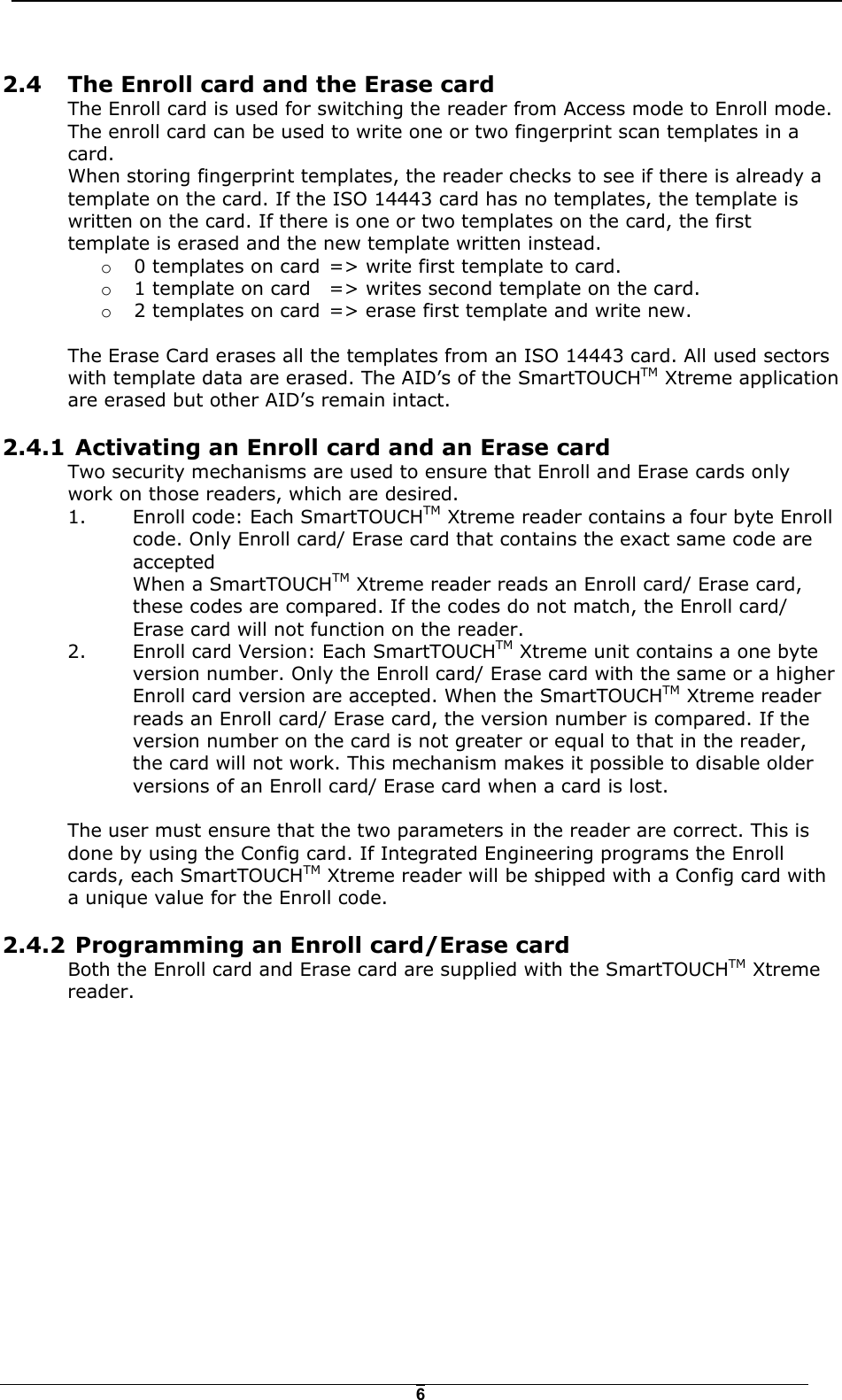   62.4  The Enroll card and the Erase card The Enroll card is used for switching the reader from Access mode to Enroll mode.  The enroll card can be used to write one or two fingerprint scan templates in a card.  When storing fingerprint templates, the reader checks to see if there is already a template on the card. If the ISO 14443 card has no templates, the template is written on the card. If there is one or two templates on the card, the first template is erased and the new template written instead.  o  0 templates on card  => write first template to card. o  1 template on card  => writes second template on the card. o  2 templates on card  => erase first template and write new.  The Erase Card erases all the templates from an ISO 14443 card. All used sectors with template data are erased. The AID&rsquo;s of the SmartTOUCHTM Xtreme application are erased but other AID&rsquo;s remain intact. 2.4.1  Activating an Enroll card and an Erase card Two security mechanisms are used to ensure that Enroll and Erase cards only work on those readers, which are desired.  1.  Enroll code: Each SmartTOUCHTM Xtreme reader contains a four byte Enroll code. Only Enroll card/ Erase card that contains the exact same code are accepted When a SmartTOUCHTM Xtreme reader reads an Enroll card/ Erase card, these codes are compared. If the codes do not match, the Enroll card/ Erase card will not function on the reader. 2.  Enroll card Version: Each SmartTOUCHTM Xtreme unit contains a one byte version number. Only the Enroll card/ Erase card with the same or a higher Enroll card version are accepted. When the SmartTOUCHTM Xtreme reader reads an Enroll card/ Erase card, the version number is compared. If the version number on the card is not greater or equal to that in the reader, the card will not work. This mechanism makes it possible to disable older versions of an Enroll card/ Erase card when a card is lost.  The user must ensure that the two parameters in the reader are correct. This is done by using the Config card. If Integrated Engineering programs the Enroll cards, each SmartTOUCHTM Xtreme reader will be shipped with a Config card with a unique value for the Enroll code. 2.4.2  Programming an Enroll card/Erase card Both the Enroll card and Erase card are supplied with the SmartTOUCHTM Xtreme reader.  