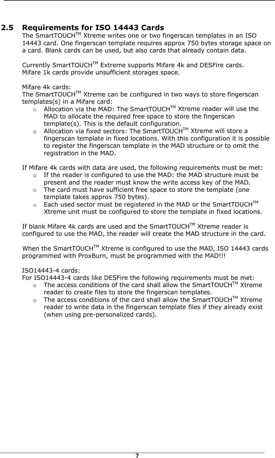   72.5  Requirements for ISO 14443 Cards The SmartTOUCHTM Xtreme writes one or two fingerscan templates in an ISO 14443 card. One fingerscan template requires approx 750 bytes storage space on a card. Blank cards can be used, but also cards that already contain data.   Currently SmartTOUCHTM Extreme supports Mifare 4k and DESFire cards.  Mifare 1k cards provide unsufficient storages space.  Mifare 4k cards: The SmartTOUCHTM Xtreme can be configured in two ways to store fingerscan templates(s) in a Mifare card: o  Allocation via the MAD: The SmartTOUCHTM Xtreme reader will use the MAD to allocate the required free space to store the fingerscan template(s). This is the default configuration. o  Allocation via fixed sectors: The SmartTOUCHTM Xtreme will store a fingerscan template in fixed locations. With this configuration it is possible to register the fingerscan template in the MAD structure or to omit the registration in the MAD.  If Mifare 4k cards with data are used, the following requirements must be met: o  If the reader is configured to use the MAD: the MAD structure must be present and the reader must know the write access key of the MAD.  o  The card must have sufficient free space to store the template (one template takes approx 750 bytes). o  Each used sector must be registered in the MAD or the SmartTOUCHTM Xtreme unit must be configured to store the template in fixed locations.  If blank Mifare 4k cards are used and the SmartTOUCHTM Xtreme reader is configured to use the MAD, the reader will create the MAD structure in the card.   When the SmartTOUCHTM Xtreme is configured to use the MAD, ISO 14443 cards programmed with ProxBurn, must be programmed with the MAD!!!  ISO14443-4 cards: For ISO14443-4 cards like DESFire the following requirements must be met: o  The access conditions of the card shall allow the SmartTOUCHTM Xtreme reader to create files to store the fingerscan templates. o  The access conditions of the card shall allow the SmartTOUCHTM Xtreme reader to write data in the fingerscan template files if they already exist (when using pre-personalized cards).   