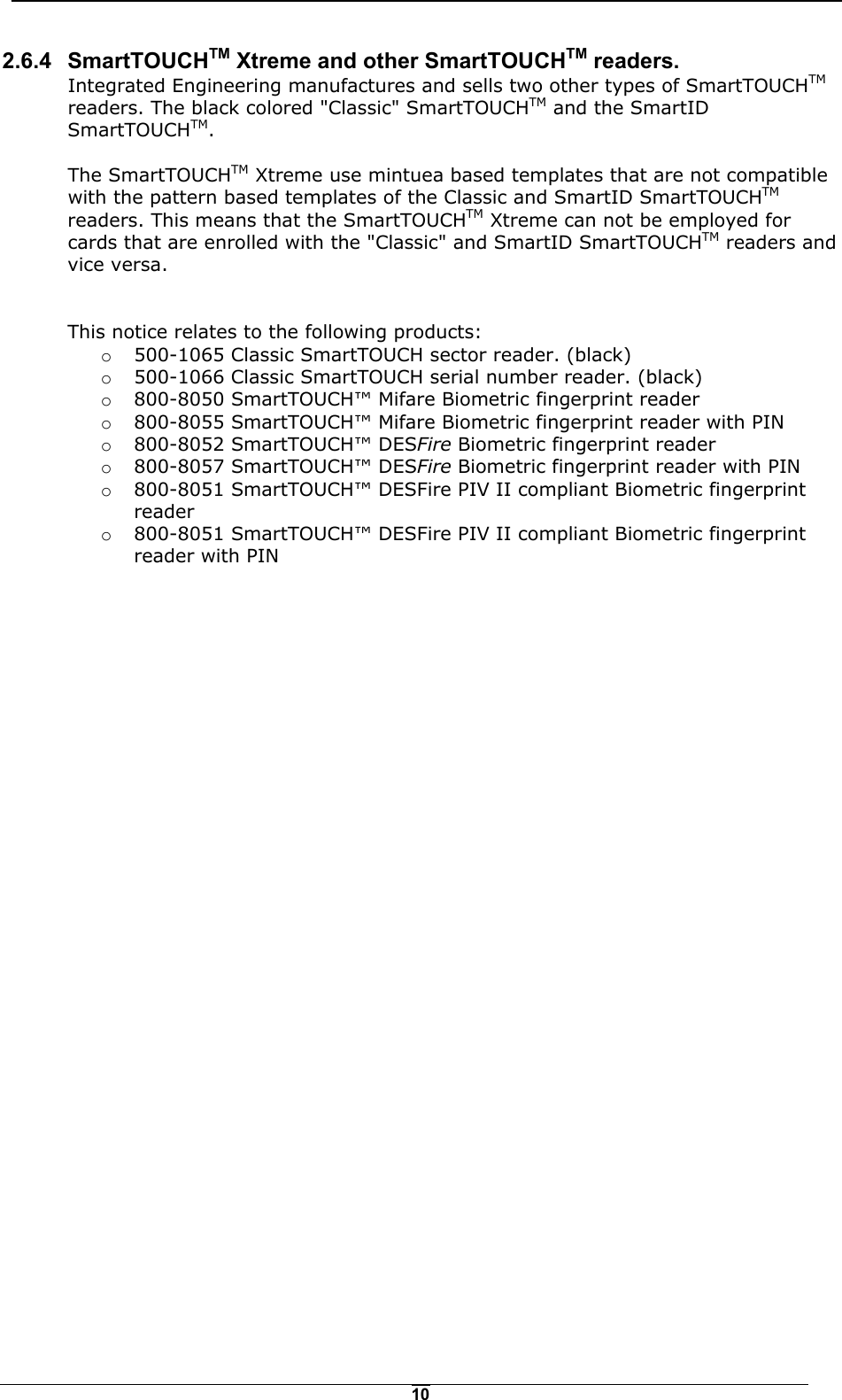   102.6.4 SmartTOUCHTM Xtreme and other SmartTOUCHTM readers. Integrated Engineering manufactures and sells two other types of SmartTOUCHTM readers. The black colored "Classic" SmartTOUCHTM and the SmartID SmartTOUCHTM.  The SmartTOUCHTM Xtreme use mintuea based templates that are not compatible with the pattern based templates of the Classic and SmartID SmartTOUCHTM readers. This means that the SmartTOUCHTM Xtreme can not be employed for cards that are enrolled with the "Classic" and SmartID SmartTOUCHTM readers and vice versa.   This notice relates to the following products: o  500-1065 Classic SmartTOUCH sector reader. (black) o  500-1066 Classic SmartTOUCH serial number reader. (black) o  800-8050 SmartTOUCH&trade; Mifare Biometric fingerprint reader o  800-8055 SmartTOUCH&trade; Mifare Biometric fingerprint reader with PIN o  800-8052 SmartTOUCH&trade; DESFire Biometric fingerprint reader o  800-8057 SmartTOUCH&trade; DESFire Biometric fingerprint reader with PIN o  800-8051 SmartTOUCH&trade; DESFire PIV II compliant Biometric fingerprint reader o  800-8051 SmartTOUCH&trade; DESFire PIV II compliant Biometric fingerprint reader with PIN   
