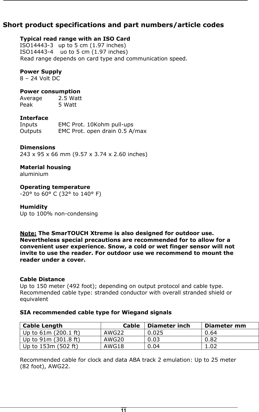   11 Short product specifications and part numbers/article codes  Typical read range with an ISO Card   ISO14443-3   up to 5 cm (1.97 inches)   ISO14443-4    uo to 5 cm (1.97 inches)   Read range depends on card type and communication speed.  Power Supply   8 &ndash; 24 Volt DC  Power consumption   Average   2.5 Watt  Peak  5 Watt   Interface   Inputs   EMC Prot. 10Kohm pull-ups  Outputs  EMC Prot. open drain 0.5 A/max  Dimensions   243 x 95 x 66 mm (9.57 x 3.74 x 2.60 inches)  Material housing  aluminium  Operating temperature   -20&deg; to 60&deg; C (32&deg; to 140&deg; F)  Humidity Up to 100% non-condensing   Note: The SmarTOUCH Xtreme is also designed for outdoor use. Nevertheless special precautions are recommended for to allow for a convenient user experience. Snow, a cold or wet finger sensor will not invite to use the reader. For outdoor use we recommend to mount the reader under a cover.    Cable Distance Up to 150 meter (492 foot); depending on output protocol and cable type. Recommended cable type: stranded conductor with overall stranded shield or equivalent SIA recommended cable type for Wiegand signals  Cable Length  Cable  Diameter inch  Diameter mm Up to 61m (200.1 ft)  AWG22  0.025  0.64 Up to 91m (301.8 ft)  AWG20  0.03  0.82 Up to 153m (502 ft)  AWG18  0.04  1.02  Recommended cable for clock and data ABA track 2 emulation: Up to 25 meter (82 foot), AWG22.   