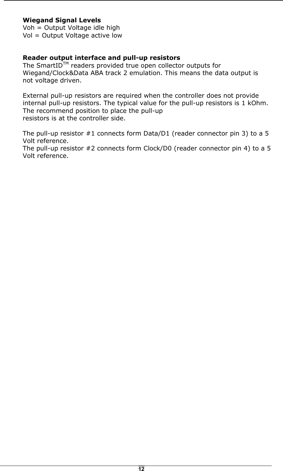   12Wiegand Signal Levels Voh = Output Voltage idle high Vol = Output Voltage active low  Reader output interface and pull-up resistors The SmartIDTM readers provided true open collector outputs for Wiegand/Clock&amp;Data ABA track 2 emulation. This means the data output is not voltage driven.  External pull-up resistors are required when the controller does not provide internal pull-up resistors. The typical value for the pull-up resistors is 1 kOhm. The recommend position to place the pull-up resistors is at the controller side.  The pull-up resistor #1 connects form Data/D1 (reader connector pin 3) to a 5 Volt reference. The pull-up resistor #2 connects form Clock/D0 (reader connector pin 4) to a 5 Volt reference.  