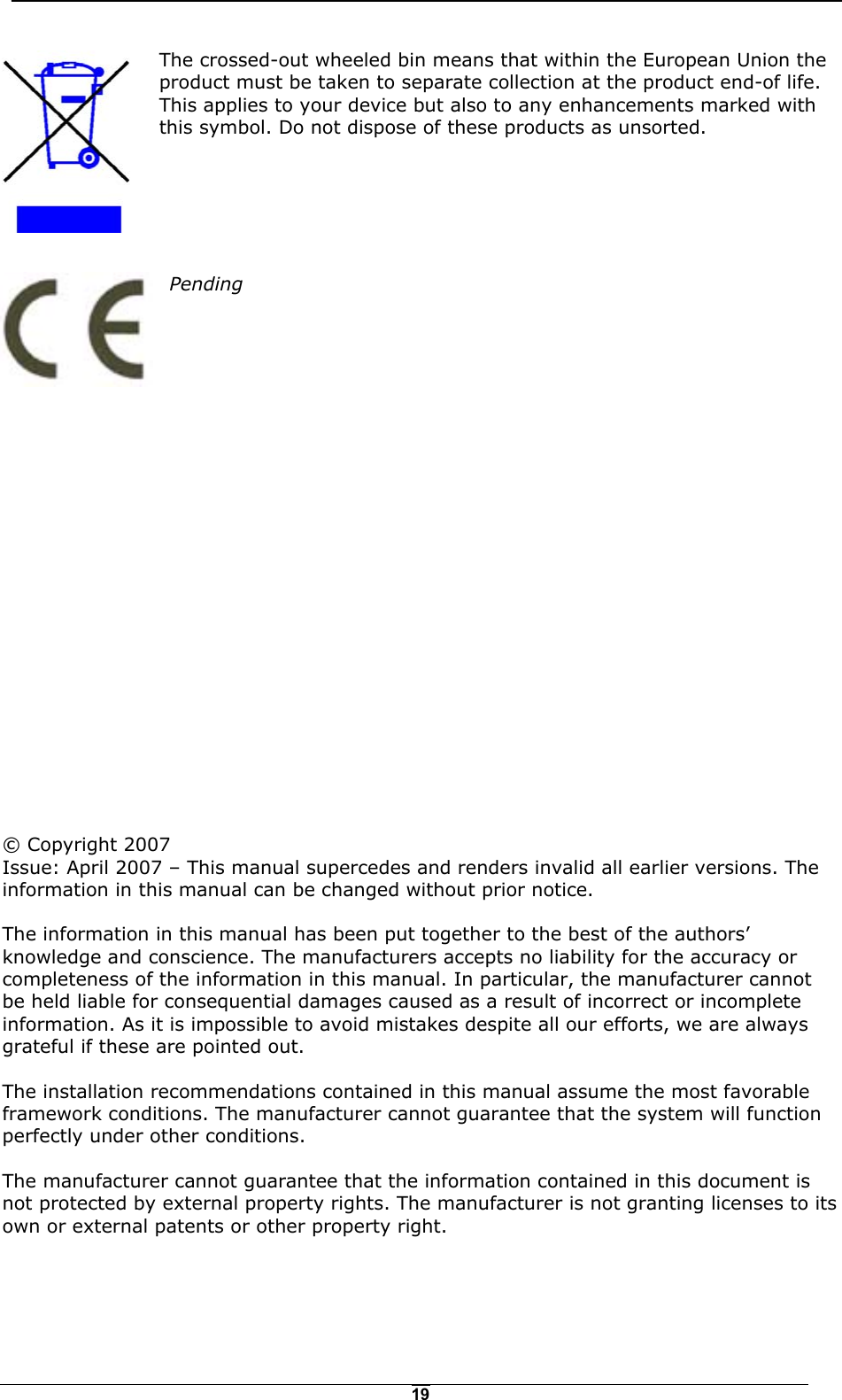   19The crossed-out wheeled bin means that within the European Union the product must be taken to separate collection at the product end-of life. This applies to your device but also to any enhancements marked with this symbol. Do not dispose of these products as unsorted.       Pending                         &copy; Copyright 2007 Issue: April 2007 &ndash; This manual supercedes and renders invalid all earlier versions. The information in this manual can be changed without prior notice.  The information in this manual has been put together to the best of the authors&rsquo; knowledge and conscience. The manufacturers accepts no liability for the accuracy or completeness of the information in this manual. In particular, the manufacturer cannot be held liable for consequential damages caused as a result of incorrect or incomplete information. As it is impossible to avoid mistakes despite all our efforts, we are always grateful if these are pointed out.  The installation recommendations contained in this manual assume the most favorable framework conditions. The manufacturer cannot guarantee that the system will function perfectly under other conditions.  The manufacturer cannot guarantee that the information contained in this document is not protected by external property rights. The manufacturer is not granting licenses to its own or external patents or other property right. 