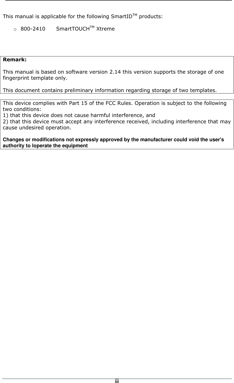   iiiThis manual is applicable for the following SmartIDTM products:  o  800-2410   SmartTOUCHTM Xtreme     Remark:  This manual is based on software version 2.14 this version supports the storage of one fingerprint template only.   This document contains preliminary information regarding storage of two templates.  This device complies with Part 15 of the FCC Rules. Operation is subject to the following two conditions: 1) that this device does not cause harmful interference, and 2) that this device must accept any interference received, including interference that may cause undesired operation.     Changes or modifications not expressly approved by the manufacturer could void the user'sauthority to loperate the equipment      