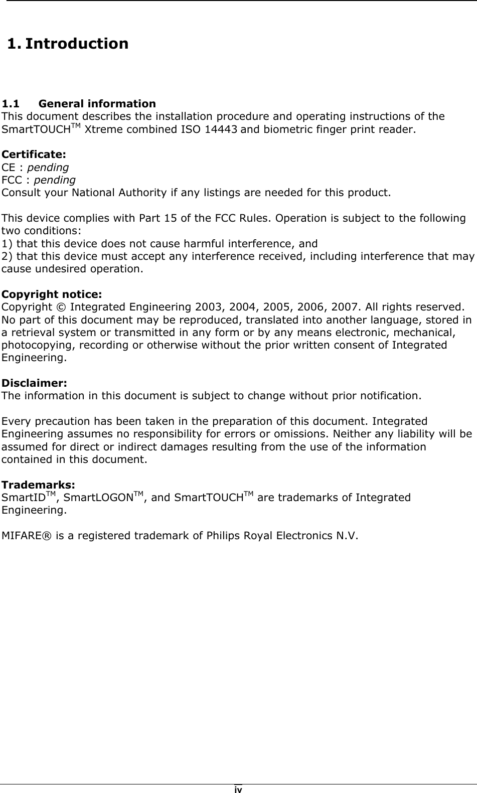   iv 1.1 General information This document describes the installation procedure and operating instructions of the SmartTOUCHTM Xtreme combined ISO 14443 and biometric finger print reader.  Certificate: CE : pending FCC : pending Consult your National Authority if any listings are needed for this product.  This device complies with Part 15 of the FCC Rules. Operation is subject to the following two conditions: 1) that this device does not cause harmful interference, and 2) that this device must accept any interference received, including interference that may cause undesired operation.  Copyright notice: Copyright &copy; Integrated Engineering 2003, 2004, 2005, 2006, 2007. All rights reserved.  No part of this document may be reproduced, translated into another language, stored in a retrieval system or transmitted in any form or by any means electronic, mechanical, photocopying, recording or otherwise without the prior written consent of Integrated Engineering.  Disclaimer: The information in this document is subject to change without prior notification.  Every precaution has been taken in the preparation of this document. Integrated Engineering assumes no responsibility for errors or omissions. Neither any liability will be assumed for direct or indirect damages resulting from the use of the information contained in this document.  Trademarks: SmartIDTM, SmartLOGONTM, and SmartTOUCHTM are trademarks of Integrated Engineering.  MIFARE&reg; is a registered trademark of Philips Royal Electronics N.V.  1. Introduction 