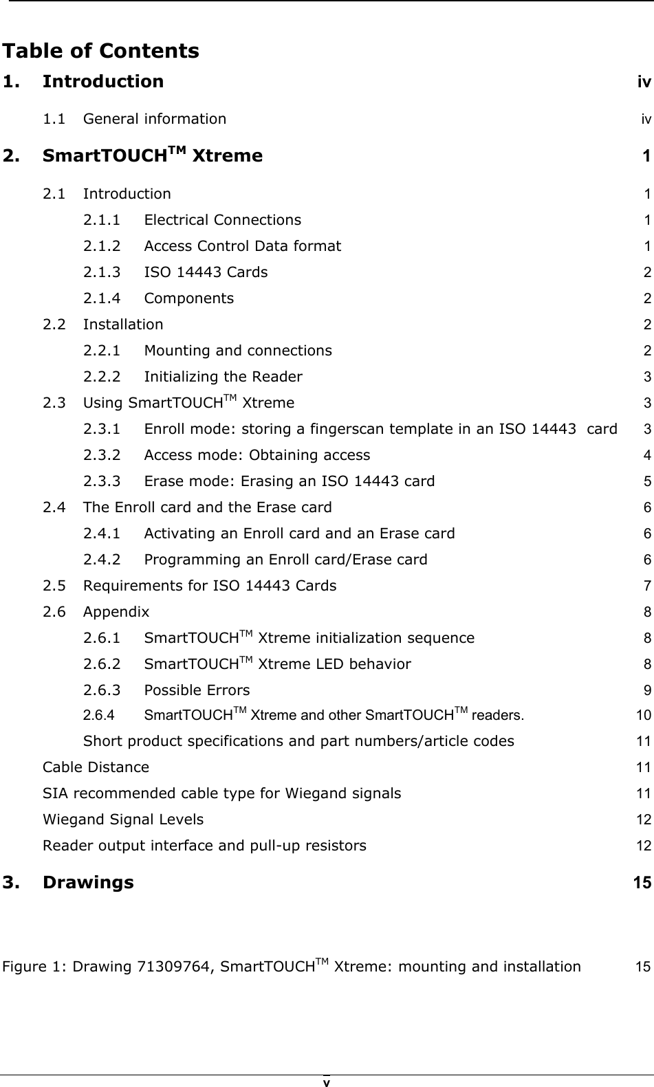   vTable of Contents  1. Introduction iv 1.1 General information iv 2. SmartTOUCHTM Xtreme 1 2.1 Introduction  1 2.1.1 Electrical Connections 1 2.1.2 Access Control Data format 1 2.1.3 ISO 14443 Cards 2 2.1.4 Components 2 2.2 Installation  2 2.2.1 Mounting and connections 2 2.2.2 Initializing the Reader 3 2.3 Using SmartTOUCHTM Xtreme 3 2.3.1 Enroll mode: storing a fingerscan template in an ISO 14443  card 3 2.3.2 Access mode: Obtaining access 4 2.3.3 Erase mode: Erasing an ISO 14443 card 5 2.4 The Enroll card and the Erase card 6 2.4.1 Activating an Enroll card and an Erase card 6 2.4.2 Programming an Enroll card/Erase card 6 2.5 Requirements for ISO 14443 Cards 7 2.6 Appendix  8 2.6.1 SmartTOUCHTM Xtreme initialization sequence 8 2.6.2 SmartTOUCHTM Xtreme LED behavior 8 2.6.3 Possible Errors 9 2.6.4 SmartTOUCHTM Xtreme and other SmartTOUCHTM readers.  10 Short product specifications and part numbers/article codes 11 Cable Distance 11 SIA recommended cable type for Wiegand signals 11 Wiegand Signal Levels 12 Reader output interface and pull-up resistors 12 3. Drawings 15  Figure 1: Drawing 71309764, SmartTOUCHTM Xtreme: mounting and installation 15 