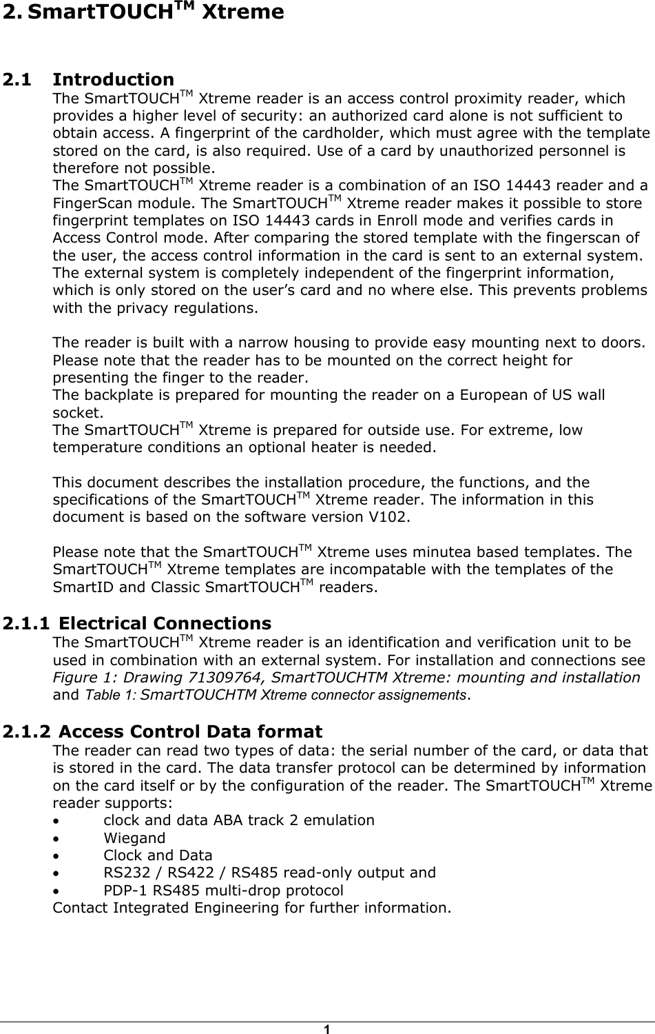 1  2.1 Introduction The SmartTOUCHTM Xtreme reader is an access control proximity reader, which provides a higher level of security: an authorized card alone is not sufficient to obtain access. A fingerprint of the cardholder, which must agree with the template stored on the card, is also required. Use of a card by unauthorized personnel is therefore not possible. The SmartTOUCHTM Xtreme reader is a combination of an ISO 14443 reader and a FingerScan module. The SmartTOUCHTM Xtreme reader makes it possible to store fingerprint templates on ISO 14443 cards in Enroll mode and verifies cards in Access Control mode. After comparing the stored template with the fingerscan of the user, the access control information in the card is sent to an external system. The external system is completely independent of the fingerprint information, which is only stored on the user&rsquo;s card and no where else. This prevents problems with the privacy regulations.  The reader is built with a narrow housing to provide easy mounting next to doors. Please note that the reader has to be mounted on the correct height for presenting the finger to the reader.  The backplate is prepared for mounting the reader on a European of US wall socket. The SmartTOUCHTM Xtreme is prepared for outside use. For extreme, low temperature conditions an optional heater is needed.  This document describes the installation procedure, the functions, and the specifications of the SmartTOUCHTM Xtreme reader. The information in this document is based on the software version V102.  Please note that the SmartTOUCHTM Xtreme uses minutea based templates. The SmartTOUCHTM Xtreme templates are incompatable with the templates of the SmartID and Classic SmartTOUCHTM readers. 2.1.1  Electrical Connections  The SmartTOUCHTM Xtreme reader is an identification and verification unit to be used in combination with an external system. For installation and connections see Figure 1: Drawing 71309764, SmartTOUCHTM Xtreme: mounting and installation and Table 1: SmartTOUCHTM Xtreme connector assignements. 2.1.2  Access Control Data format The reader can read two types of data: the serial number of the card, or data that is stored in the card. The data transfer protocol can be determined by information on the card itself or by the configuration of the reader. The SmartTOUCHTM Xtreme reader supports:  &bull;  clock and data ABA track 2 emulation &bull;  Wiegand  &bull;  Clock and Data &bull;  RS232 / RS422 / RS485 read-only output and  &bull;  PDP-1 RS485 multi-drop protocol  Contact Integrated Engineering for further information.    2. SmartTOUCHTM Xtreme 