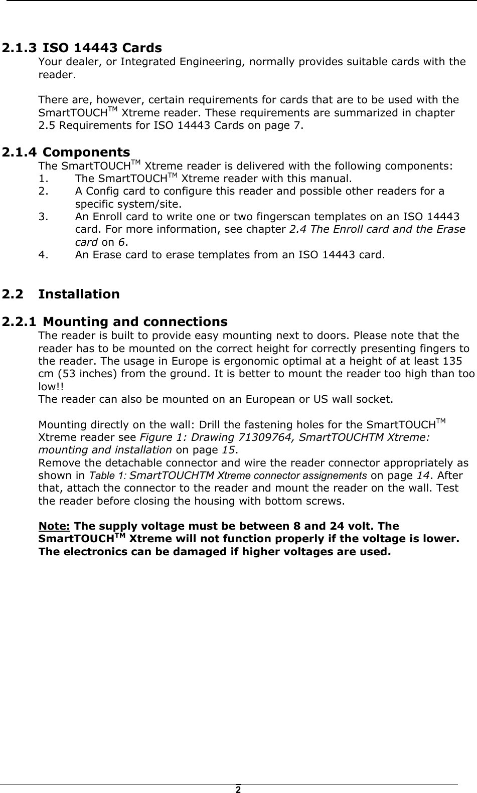   22.1.3  ISO 14443 Cards Your dealer, or Integrated Engineering, normally provides suitable cards with the reader.   There are, however, certain requirements for cards that are to be used with the SmartTOUCHTM Xtreme reader. These requirements are summarized in chapter 2.5 Requirements for ISO 14443 Cards on page 7.  2.1.4  Components  The SmartTOUCHTM Xtreme reader is delivered with the following components: 1. The SmartTOUCHTM Xtreme reader with this manual. 2.  A Config card to configure this reader and possible other readers for a specific system/site. 3.  An Enroll card to write one or two fingerscan templates on an ISO 14443 card. For more information, see chapter 2.4 The Enroll card and the Erase card on 6.   4.  An Erase card to erase templates from an ISO 14443 card.  2.2 Installation 2.2.1  Mounting and connections The reader is built to provide easy mounting next to doors. Please note that the reader has to be mounted on the correct height for correctly presenting fingers to the reader. The usage in Europe is ergonomic optimal at a height of at least 135 cm (53 inches) from the ground. It is better to mount the reader too high than too low!! The reader can also be mounted on an European or US wall socket.  Mounting directly on the wall: Drill the fastening holes for the SmartTOUCHTM Xtreme reader see Figure 1: Drawing 71309764, SmartTOUCHTM Xtreme: mounting and installation on page 15.  Remove the detachable connector and wire the reader connector appropriately as shown in Table 1: SmartTOUCHTM Xtreme connector assignements on page 14. After that, attach the connector to the reader and mount the reader on the wall. Test the reader before closing the housing with bottom screws.   Note: The supply voltage must be between 8 and 24 volt. The SmartTOUCHTM Xtreme will not function properly if the voltage is lower. The electronics can be damaged if higher voltages are used.  
