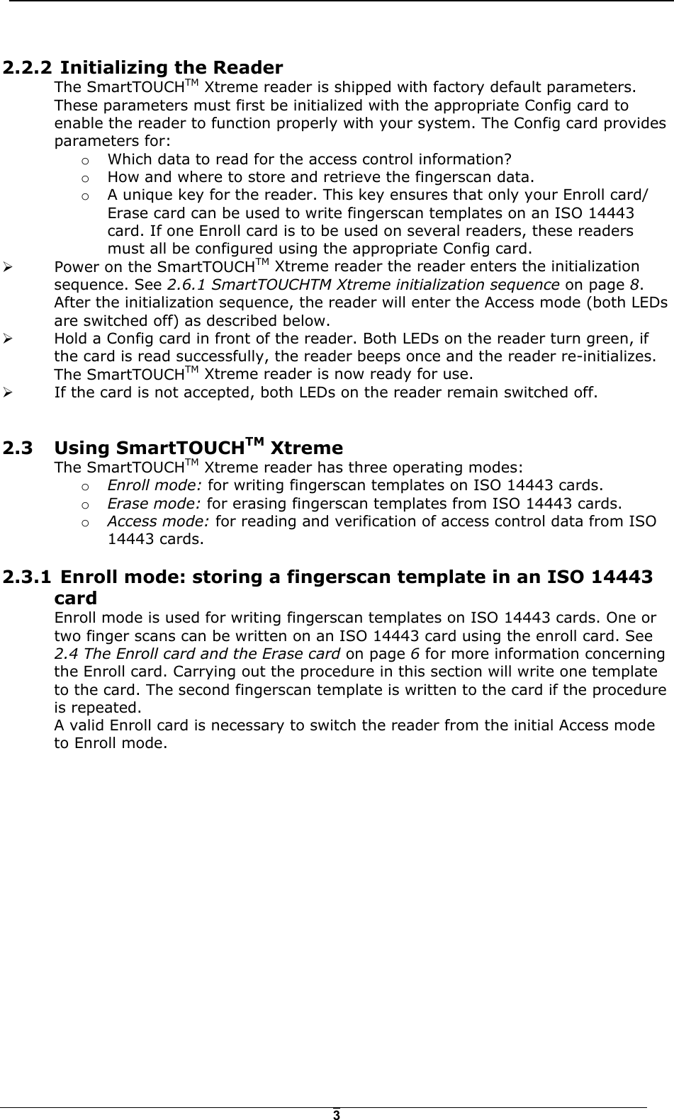   32.2.2  Initializing the Reader The SmartTOUCHTM Xtreme reader is shipped with factory default parameters. These parameters must first be initialized with the appropriate Config card to enable the reader to function properly with your system. The Config card provides parameters for: o  Which data to read for the access control information? o  How and where to store and retrieve the fingerscan data.  o  A unique key for the reader. This key ensures that only your Enroll card/ Erase card can be used to write fingerscan templates on an ISO 14443 card. If one Enroll card is to be used on several readers, these readers must all be configured using the appropriate Config card. !  Power on the SmartTOUCHTM Xtreme reader the reader enters the initialization sequence. See 2.6.1 SmartTOUCHTM Xtreme initialization sequence on page 8. After the initialization sequence, the reader will enter the Access mode (both LEDs are switched off) as described below.  !  Hold a Config card in front of the reader. Both LEDs on the reader turn green, if the card is read successfully, the reader beeps once and the reader re-initializes. The SmartTOUCHTM Xtreme reader is now ready for use.  !  If the card is not accepted, both LEDs on the reader remain switched off.  2.3 Using SmartTOUCHTM Xtreme The SmartTOUCHTM Xtreme reader has three operating modes: o  Enroll mode: for writing fingerscan templates on ISO 14443 cards. o  Erase mode: for erasing fingerscan templates from ISO 14443 cards. o  Access mode: for reading and verification of access control data from ISO 14443 cards. 2.3.1  Enroll mode: storing a fingerscan template in an ISO 14443  card Enroll mode is used for writing fingerscan templates on ISO 14443 cards. One or two finger scans can be written on an ISO 14443 card using the enroll card. See 2.4 The Enroll card and the Erase card on page 6 for more information concerning the Enroll card. Carrying out the procedure in this section will write one template to the card. The second fingerscan template is written to the card if the procedure is repeated. A valid Enroll card is necessary to switch the reader from the initial Access mode to Enroll mode.   