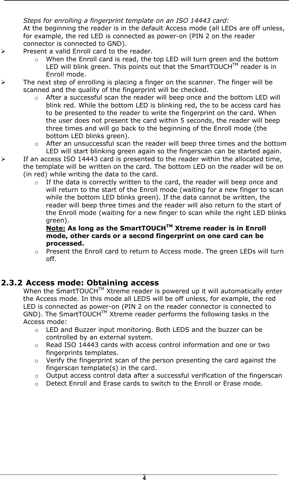   4Steps for enrolling a fingerprint template on an ISO 14443 card: At the beginning the reader is in the default Access mode (all LEDs are off unless, for example, the red LED is connected as power-on (PIN 2 on the reader connector is connected to GND).  !  Present a valid Enroll card to the reader.  o  When the Enroll card is read, the top LED will turn green and the bottom LED will blink green. This points out that the SmartTOUCHTM reader is in Enroll mode.  !  The next step of enrolling is placing a finger on the scanner. The finger will be scanned and the quality of the fingerprint will be checked.  o  After a successful scan the reader will beep once and the bottom LED will blink red. While the bottom LED is blinking red, the to be access card has to be presented to the reader to write the fingerprint on the card. When the user does not present the card within 5 seconds, the reader will beep three times and will go back to the beginning of the Enroll mode (the bottom LED blinks green). o  After an unsuccessful scan the reader will beep three times and the bottom LED will start blinking green again so the fingerscan can be started again. !  If an access ISO 14443 card is presented to the reader within the allocated time, the template will be written on the card. The bottom LED on the reader will be on (in red) while writing the data to the card.  o  If the data is correctly written to the card, the reader will beep once and will return to the start of the Enroll mode (waiting for a new finger to scan while the bottom LED blinks green). If the data cannot be written, the reader will beep three times and the reader will also return to the start of the Enroll mode (waiting for a new finger to scan while the right LED blinks green).  Note: As long as the SmartTOUCHTM Xtreme reader is in Enroll mode, other cards or a second fingerprint on one card can be processed.  o  Present the Enroll card to return to Access mode. The green LEDs will turn off.  2.3.2  Access mode: Obtaining access When the SmartTOUCHTM Xtreme reader is powered up it will automatically enter the Access mode. In this mode all LEDS will be off unless, for example, the red LED is connected as power-on (PIN 2 on the reader connector is connected to GND). The SmartTOUCHTM Xtreme reader performs the following tasks in the Access mode: o  LED and Buzzer input monitoring. Both LEDS and the buzzer can be controlled by an external system. o  Read ISO 14443 cards with access control information and one or two fingerprints templates. o  Verify the fingerprint scan of the person presenting the card against the fingerscan template(s) in the card. o  Output access control data after a successful verification of the fingerscan  o  Detect Enroll and Erase cards to switch to the Enroll or Erase mode.  
