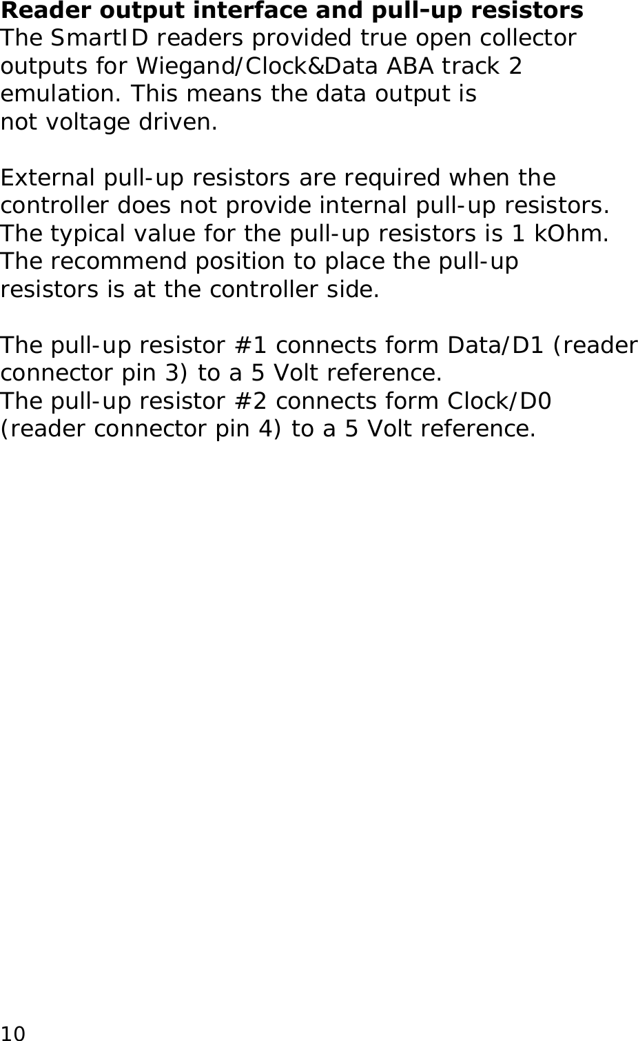 Reader output interface and pull-up resistors The SmartID readers provided true open collector outputs for Wiegand/Clock&amp;Data ABA track 2 emulation. This means the data output is not voltage driven.  External pull-up resistors are required when the controller does not provide internal pull-up resistors. The typical value for the pull-up resistors is 1 kOhm. The recommend position to place the pull-up resistors is at the controller side.  The pull-up resistor #1 connects form Data/D1 (reader connector pin 3) to a 5 Volt reference.  The pull-up resistor #2 connects form Clock/D0 (reader connector pin 4) to a 5 Volt reference.  10