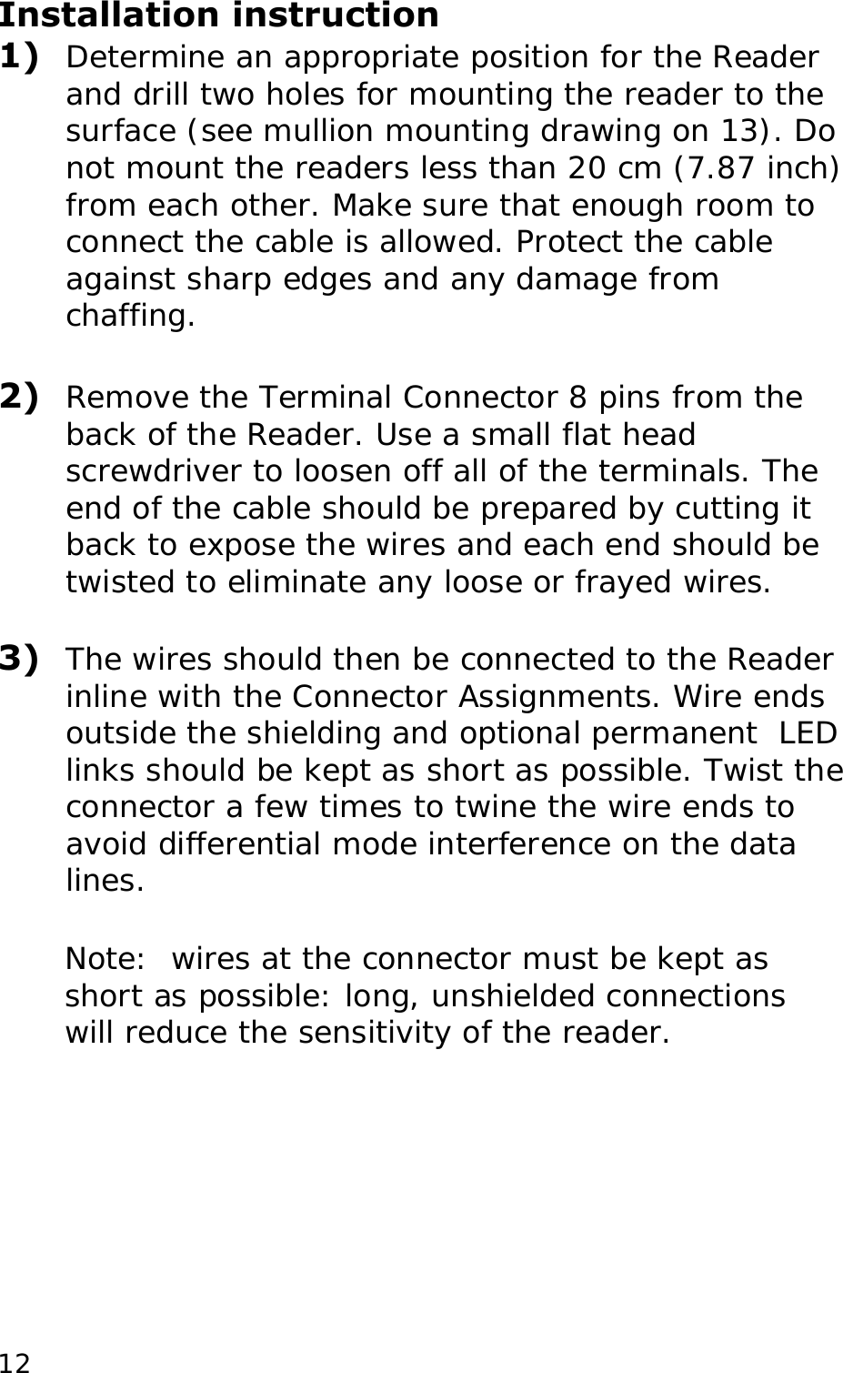 Installation instruction 1)  Determine an appropriate position for the Reader and drill two holes for mounting the reader to the surface (see mullion mounting drawing on 13). Do not mount the readers less than 20 cm (7.87 inch) from each other. Make sure that enough room to connect the cable is allowed. Protect the cable against sharp edges and any damage from chaffing.   2)  Remove the Terminal Connector 8 pins from the back of the Reader. Use a small flat head screwdriver to loosen off all of the terminals. The end of the cable should be prepared by cutting it back to expose the wires and each end should be twisted to eliminate any loose or frayed wires.  3)  The wires should then be connected to the Reader inline with the Connector Assignments. Wire ends outside the shielding and optional permanent  LED links should be kept as short as possible. Twist the connector a few times to twine the wire ends to avoid differential mode interference on the data lines.  Note:  wires at the connector must be kept as short as possible: long, unshielded connections will reduce the sensitivity of the reader.   12