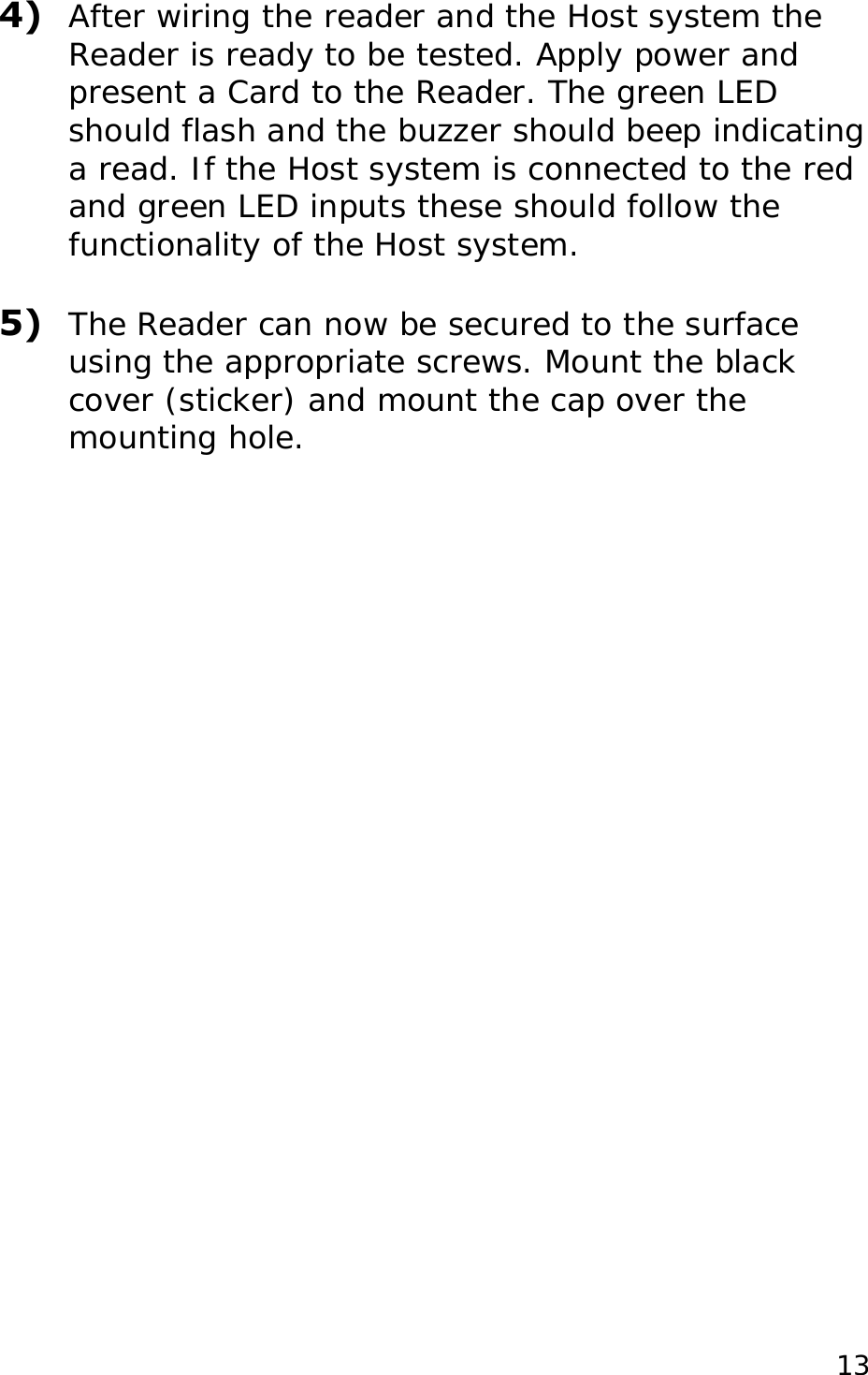  4)  After wiring the reader and the Host system the Reader is ready to be tested. Apply power and present a Card to the Reader. The green LED should flash and the buzzer should beep indicating a read. If the Host system is connected to the red and green LED inputs these should follow the functionality of the Host system.  5)  The Reader can now be secured to the surface using the appropriate screws. Mount the black cover (sticker) and mount the cap over the mounting hole.    13
